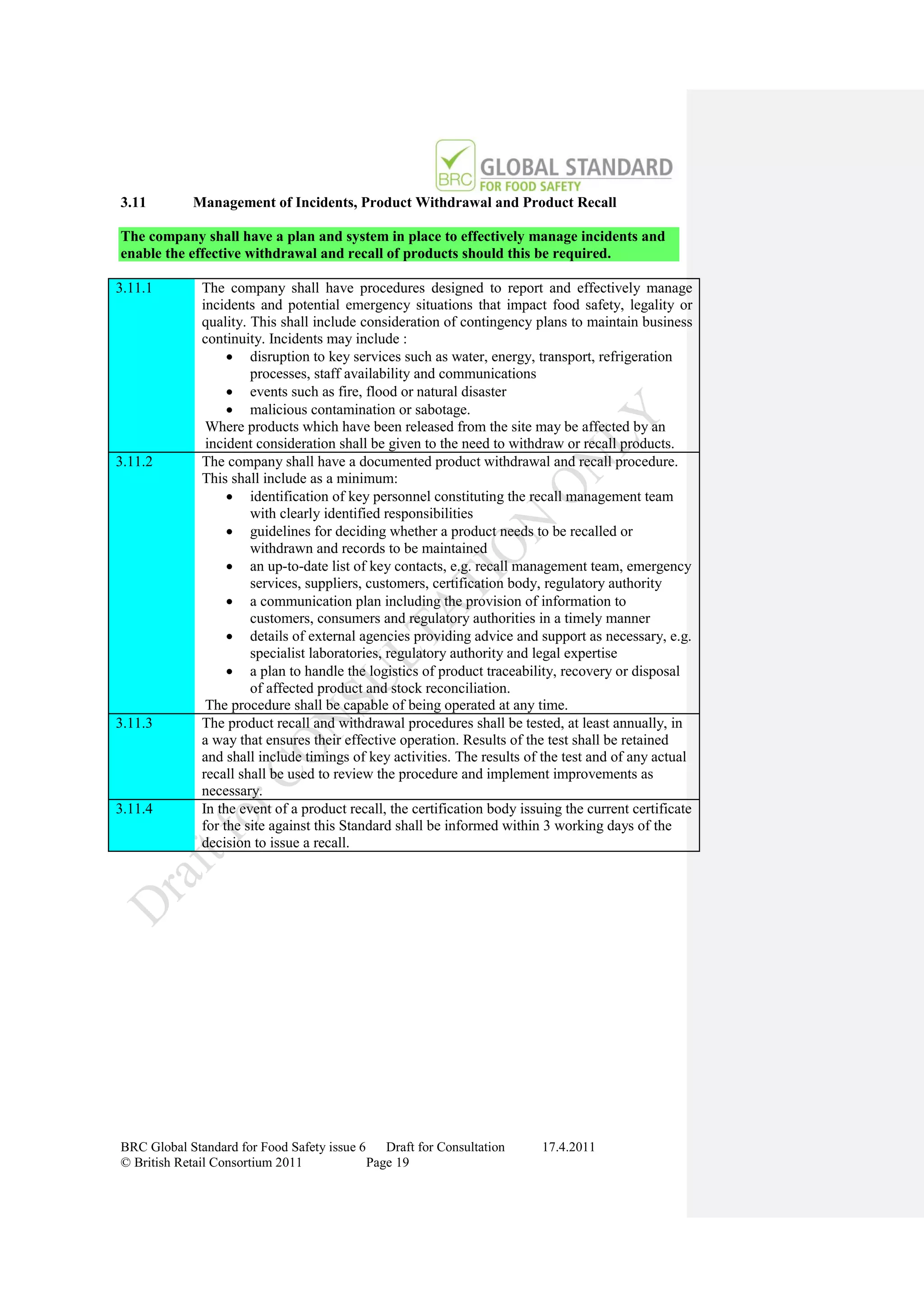3.11        Management of Incidents, Product Withdrawal and Product Recall

The company shall have a plan and system in place to effectively manage incidents and
enable the effective withdrawal and recall of products should this be required.

3.11.1        The company shall have procedures designed to report and effectively manage
              incidents and potential emergency situations that impact food safety, legality or
              quality. This shall include consideration of contingency plans to maintain business
              continuity. Incidents may include :
                    disruption to key services such as water, energy, transport, refrigeration
                       processes, staff availability and communications
                    events such as fire, flood or natural disaster
                    malicious contamination or sabotage.
               Where products which have been released from the site may be affected by an
               incident consideration shall be given to the need to withdraw or recall products.
3.11.2        The company shall have a documented product withdrawal and recall procedure.
              This shall include as a minimum:
                    identification of key personnel constituting the recall management team
                       with clearly identified responsibilities
                    guidelines for deciding whether a product needs to be recalled or
                       withdrawn and records to be maintained
                    an up-to-date list of key contacts, e.g. recall management team, emergency
                       services, suppliers, customers, certification body, regulatory authority
                    a communication plan including the provision of information to
                       customers, consumers and regulatory authorities in a timely manner
                    details of external agencies providing advice and support as necessary, e.g.
                       specialist laboratories, regulatory authority and legal expertise
                    a plan to handle the logistics of product traceability, recovery or disposal
                       of affected product and stock reconciliation.
               The procedure shall be capable of being operated at any time.
3.11.3        The product recall and withdrawal procedures shall be tested, at least annually, in
              a way that ensures their effective operation. Results of the test shall be retained
              and shall include timings of key activities. The results of the test and of any actual
              recall shall be used to review the procedure and implement improvements as
              necessary.
3.11.4        In the event of a product recall, the certification body issuing the current certificate
              for the site against this Standard shall be informed within 3 working days of the
              decision to issue a recall.




BRC Global Standard for Food Safety issue 6    Draft for Consultation      17.4.2011
© British Retail Consortium 2011            Page 19
 