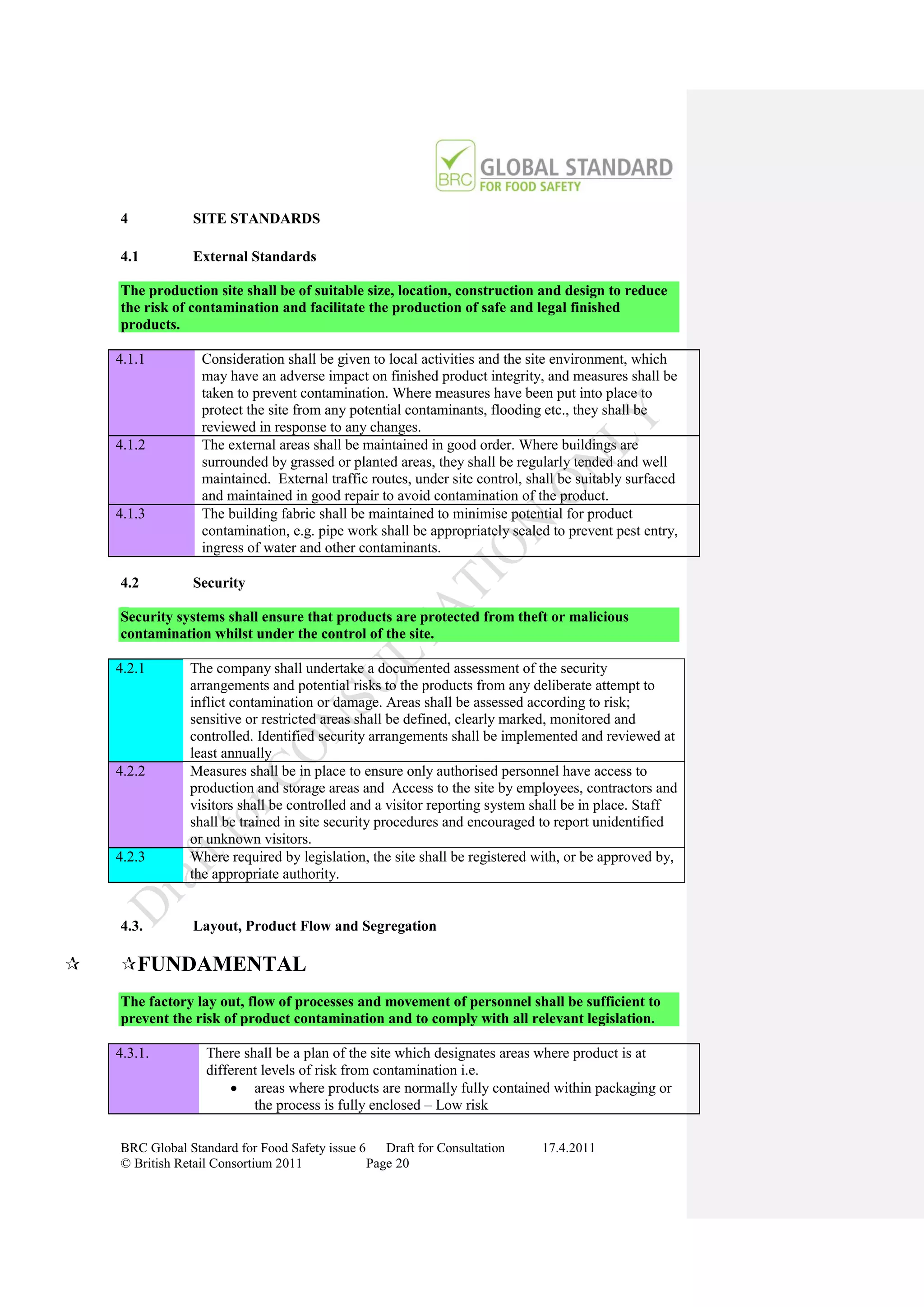 4           SITE STANDARDS

    4.1         External Standards

    The production site shall be of suitable size, location, construction and design to reduce
    the risk of contamination and facilitate the production of safe and legal finished
    products.

    4.1.1         Consideration shall be given to local activities and the site environment, which
                  may have an adverse impact on finished product integrity, and measures shall be
                  taken to prevent contamination. Where measures have been put into place to
                  protect the site from any potential contaminants, flooding etc., they shall be
                  reviewed in response to any changes.
    4.1.2         The external areas shall be maintained in good order. Where buildings are
                  surrounded by grassed or planted areas, they shall be regularly tended and well
                  maintained. External traffic routes, under site control, shall be suitably surfaced
                  and maintained in good repair to avoid contamination of the product.
    4.1.3         The building fabric shall be maintained to minimise potential for product
                  contamination, e.g. pipe work shall be appropriately sealed to prevent pest entry,
                  ingress of water and other contaminants.

    4.2         Security

    Security systems shall ensure that products are protected from theft or malicious
    contamination whilst under the control of the site.

    4.2.1       The company shall undertake a documented assessment of the security
                arrangements and potential risks to the products from any deliberate attempt to
                inflict contamination or damage. Areas shall be assessed according to risk;
                sensitive or restricted areas shall be defined, clearly marked, monitored and
                controlled. Identified security arrangements shall be implemented and reviewed at
                least annually
    4.2.2       Measures shall be in place to ensure only authorised personnel have access to
                production and storage areas and Access to the site by employees, contractors and
                visitors shall be controlled and a visitor reporting system shall be in place. Staff
                shall be trained in site security procedures and encouraged to report unidentified
                or unknown visitors.
    4.2.3       Where required by legislation, the site shall be registered with, or be approved by,
                the appropriate authority.


    4.3.        Layout, Product Flow and Segregation

   FUNDAMENTAL
    The factory lay out, flow of processes and movement of personnel shall be sufficient to
    prevent the risk of product contamination and to comply with all relevant legislation.

    4.3.1.         There shall be a plan of the site which designates areas where product is at
                   different levels of risk from contamination i.e.
                        areas where products are normally fully contained within packaging or
                           the process is fully enclosed – Low risk

    BRC Global Standard for Food Safety issue 6    Draft for Consultation    17.4.2011
    © British Retail Consortium 2011            Page 20
 