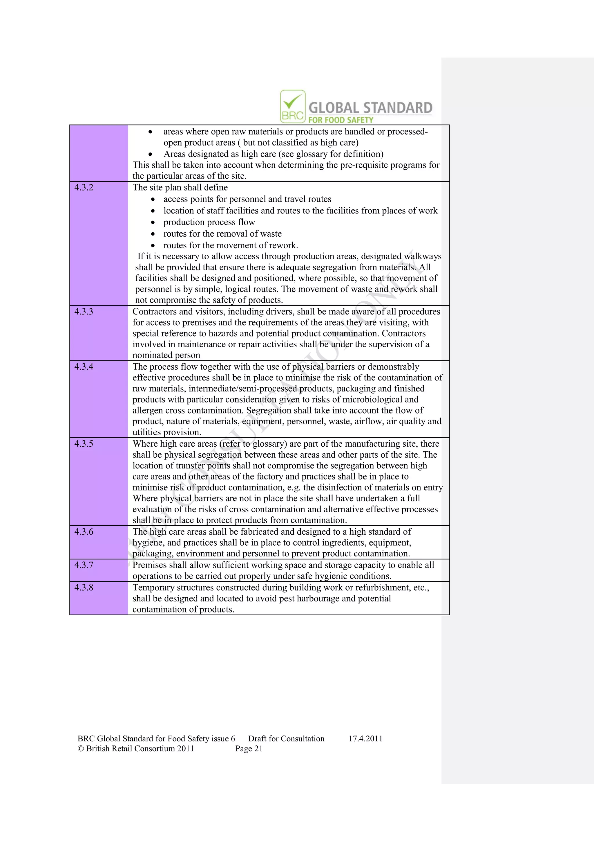       areas where open raw materials or products are handled or processed-
                          open product areas ( but not classified as high care)
                      Areas designated as high care (see glossary for definition)
               This shall be taken into account when determining the pre-requisite programs for
               the particular areas of the site.
4.3.2          The site plan shall define
                       access points for personnel and travel routes
                       location of staff facilities and routes to the facilities from places of work
                       production process flow
                       routes for the removal of waste
                       routes for the movement of rework.
                 If it is necessary to allow access through production areas, designated walkways
                shall be provided that ensure there is adequate segregation from materials. All
                facilities shall be designed and positioned, where possible, so that movement of
                personnel is by simple, logical routes. The movement of waste and rework shall
                not compromise the safety of products.
4.3.3          Contractors and visitors, including drivers, shall be made aware of all procedures
               for access to premises and the requirements of the areas they are visiting, with
               special reference to hazards and potential product contamination. Contractors
               involved in maintenance or repair activities shall be under the supervision of a
               nominated person
4.3.4          The process flow together with the use of physical barriers or demonstrably
               effective procedures shall be in place to minimise the risk of the contamination of
               raw materials, intermediate/semi-processed products, packaging and finished
               products with particular consideration given to risks of microbiological and
               allergen cross contamination. Segregation shall take into account the flow of
               product, nature of materials, equipment, personnel, waste, airflow, air quality and
               utilities provision.
4.3.5          Where high care areas (refer to glossary) are part of the manufacturing site, there
               shall be physical segregation between these areas and other parts of the site. The
               location of transfer points shall not compromise the segregation between high
               care areas and other areas of the factory and practices shall be in place to
               minimise risk of product contamination, e.g. the disinfection of materials on entry
               Where physical barriers are not in place the site shall have undertaken a full
               evaluation of the risks of cross contamination and alternative effective processes
               shall be in place to protect products from contamination.
4.3.6          The high care areas shall be fabricated and designed to a high standard of
               hygiene, and practices shall be in place to control ingredients, equipment,
               packaging, environment and personnel to prevent product contamination.
4.3.7          Premises shall allow sufficient working space and storage capacity to enable all
               operations to be carried out properly under safe hygienic conditions.
4.3.8          Temporary structures constructed during building work or refurbishment, etc.,
               shall be designed and located to avoid pest harbourage and potential
               contamination of products.




BRC Global Standard for Food Safety issue 6    Draft for Consultation     17.4.2011
© British Retail Consortium 2011            Page 21
 