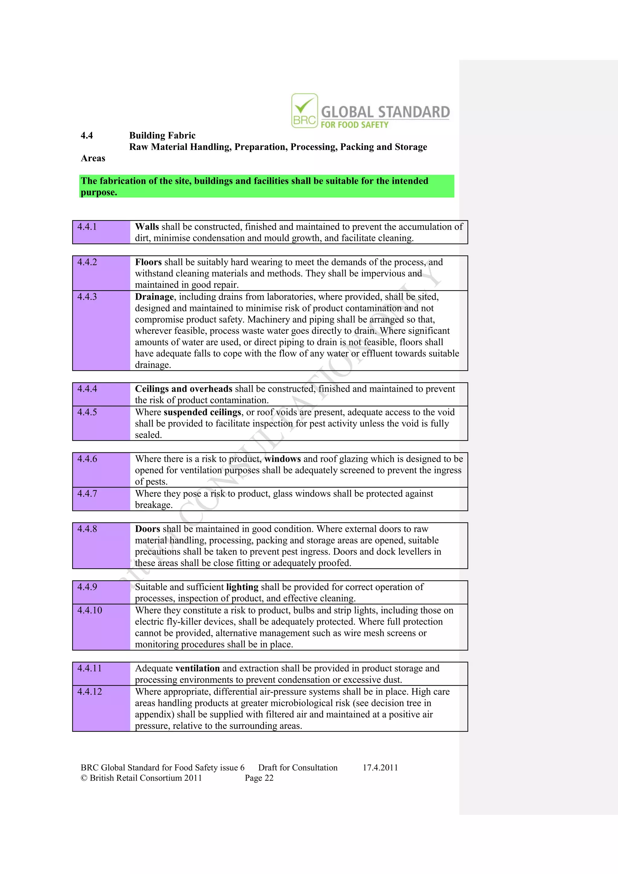 4.4         Building Fabric
            Raw Material Handling, Preparation, Processing, Packing and Storage
Areas

The fabrication of the site, buildings and facilities shall be suitable for the intended
purpose.


4.4.1         Walls shall be constructed, finished and maintained to prevent the accumulation of
              dirt, minimise condensation and mould growth, and facilitate cleaning.

4.4.2         Floors shall be suitably hard wearing to meet the demands of the process, and
              withstand cleaning materials and methods. They shall be impervious and
              maintained in good repair.
4.4.3         Drainage, including drains from laboratories, where provided, shall be sited,
              designed and maintained to minimise risk of product contamination and not
              compromise product safety. Machinery and piping shall be arranged so that,
              wherever feasible, process waste water goes directly to drain. Where significant
              amounts of water are used, or direct piping to drain is not feasible, floors shall
              have adequate falls to cope with the flow of any water or effluent towards suitable
              drainage.

4.4.4         Ceilings and overheads shall be constructed, finished and maintained to prevent
              the risk of product contamination.
4.4.5         Where suspended ceilings, or roof voids are present, adequate access to the void
              shall be provided to facilitate inspection for pest activity unless the void is fully
              sealed.

4.4.6         Where there is a risk to product, windows and roof glazing which is designed to be
              opened for ventilation purposes shall be adequately screened to prevent the ingress
              of pests.
4.4.7         Where they pose a risk to product, glass windows shall be protected against
              breakage.

4.4.8         Doors shall be maintained in good condition. Where external doors to raw
              material handling, processing, packing and storage areas are opened, suitable
              precautions shall be taken to prevent pest ingress. Doors and dock levellers in
              these areas shall be close fitting or adequately proofed.

4.4.9         Suitable and sufficient lighting shall be provided for correct operation of
              processes, inspection of product, and effective cleaning.
4.4.10        Where they constitute a risk to product, bulbs and strip lights, including those on
              electric fly-killer devices, shall be adequately protected. Where full protection
              cannot be provided, alternative management such as wire mesh screens or
              monitoring procedures shall be in place.

4.4.11        Adequate ventilation and extraction shall be provided in product storage and
              processing environments to prevent condensation or excessive dust.
4.4.12        Where appropriate, differential air-pressure systems shall be in place. High care
              areas handling products at greater microbiological risk (see decision tree in
              appendix) shall be supplied with filtered air and maintained at a positive air
              pressure, relative to the surrounding areas.



BRC Global Standard for Food Safety issue 6    Draft for Consultation     17.4.2011
© British Retail Consortium 2011            Page 22
 