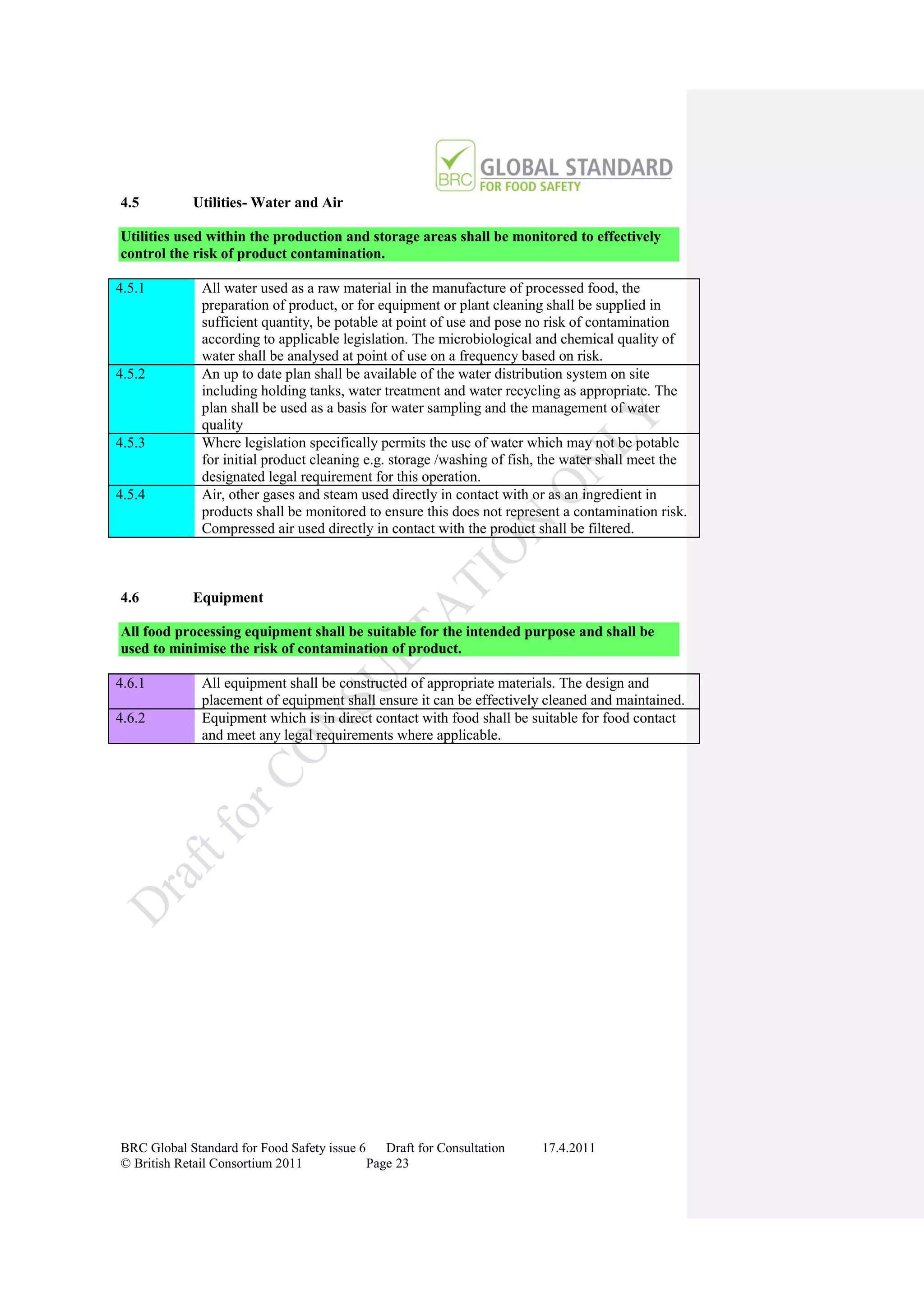 4.5         Utilities- Water and Air

Utilities used within the production and storage areas shall be monitored to effectively
control the risk of product contamination.

4.5.1         All water used as a raw material in the manufacture of processed food, the
              preparation of product, or for equipment or plant cleaning shall be supplied in
              sufficient quantity, be potable at point of use and pose no risk of contamination
              according to applicable legislation. The microbiological and chemical quality of
              water shall be analysed at point of use on a frequency based on risk.
4.5.2         An up to date plan shall be available of the water distribution system on site
              including holding tanks, water treatment and water recycling as appropriate. The
              plan shall be used as a basis for water sampling and the management of water
              quality
4.5.3         Where legislation specifically permits the use of water which may not be potable
              for initial product cleaning e.g. storage /washing of fish, the water shall meet the
              designated legal requirement for this operation.
4.5.4         Air, other gases and steam used directly in contact with or as an ingredient in
              products shall be monitored to ensure this does not represent a contamination risk.
              Compressed air used directly in contact with the product shall be filtered.



4.6         Equipment

All food processing equipment shall be suitable for the intended purpose and shall be
used to minimise the risk of contamination of product.

4.6.1         All equipment shall be constructed of appropriate materials. The design and
              placement of equipment shall ensure it can be effectively cleaned and maintained.
4.6.2         Equipment which is in direct contact with food shall be suitable for food contact
              and meet any legal requirements where applicable.




BRC Global Standard for Food Safety issue 6    Draft for Consultation   17.4.2011
© British Retail Consortium 2011            Page 23
 