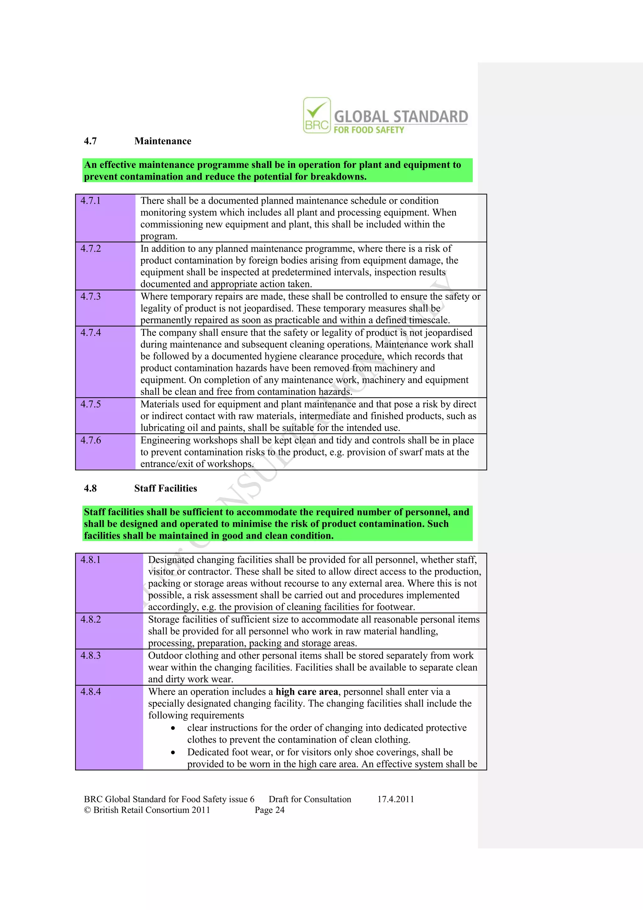 4.7         Maintenance

An effective maintenance programme shall be in operation for plant and equipment to
prevent contamination and reduce the potential for breakdowns.

4.7.1         There shall be a documented planned maintenance schedule or condition
              monitoring system which includes all plant and processing equipment. When
              commissioning new equipment and plant, this shall be included within the
              program.
4.7.2         In addition to any planned maintenance programme, where there is a risk of
              product contamination by foreign bodies arising from equipment damage, the
              equipment shall be inspected at predetermined intervals, inspection results
              documented and appropriate action taken.
4.7.3         Where temporary repairs are made, these shall be controlled to ensure the safety or
              legality of product is not jeopardised. These temporary measures shall be
              permanently repaired as soon as practicable and within a defined timescale.
4.7.4         The company shall ensure that the safety or legality of product is not jeopardised
              during maintenance and subsequent cleaning operations. Maintenance work shall
              be followed by a documented hygiene clearance procedure, which records that
              product contamination hazards have been removed from machinery and
              equipment. On completion of any maintenance work, machinery and equipment
              shall be clean and free from contamination hazards.
4.7.5         Materials used for equipment and plant maintenance and that pose a risk by direct
              or indirect contact with raw materials, intermediate and finished products, such as
              lubricating oil and paints, shall be suitable for the intended use.
4.7.6         Engineering workshops shall be kept clean and tidy and controls shall be in place
              to prevent contamination risks to the product, e.g. provision of swarf mats at the
              entrance/exit of workshops.

4.8         Staff Facilities

Staff facilities shall be sufficient to accommodate the required number of personnel, and
shall be designed and operated to minimise the risk of product contamination. Such
facilities shall be maintained in good and clean condition.

4.8.1           Designated changing facilities shall be provided for all personnel, whether staff,
                visitor or contractor. These shall be sited to allow direct access to the production,
                packing or storage areas without recourse to any external area. Where this is not
                possible, a risk assessment shall be carried out and procedures implemented
                accordingly, e.g. the provision of cleaning facilities for footwear.
4.8.2           Storage facilities of sufficient size to accommodate all reasonable personal items
                shall be provided for all personnel who work in raw material handling,
                processing, preparation, packing and storage areas.
4.8.3           Outdoor clothing and other personal items shall be stored separately from work
                wear within the changing facilities. Facilities shall be available to separate clean
                and dirty work wear.
4.8.4           Where an operation includes a high care area, personnel shall enter via a
                specially designated changing facility. The changing facilities shall include the
                following requirements
                       clear instructions for the order of changing into dedicated protective
                           clothes to prevent the contamination of clean clothing.
                       Dedicated foot wear, or for visitors only shoe coverings, shall be
                           provided to be worn in the high care area. An effective system shall be


BRC Global Standard for Food Safety issue 6    Draft for Consultation     17.4.2011
© British Retail Consortium 2011            Page 24
 