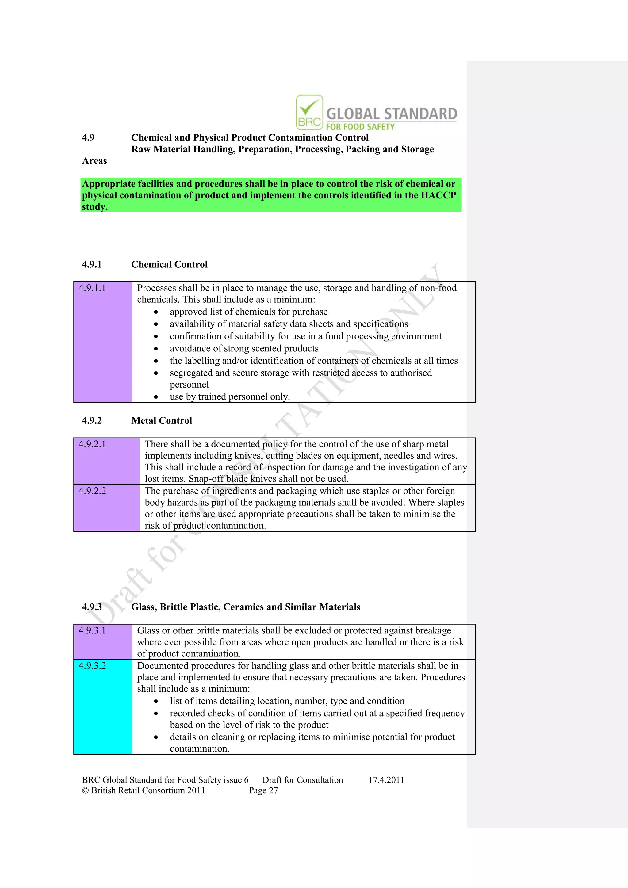 4.9         Chemical and Physical Product Contamination Control
            Raw Material Handling, Preparation, Processing, Packing and Storage
Areas

Appropriate facilities and procedures shall be in place to control the risk of chemical or
physical contamination of product and implement the controls identified in the HACCP
study.




4.9.1       Chemical Control

4.9.1.1       Processes shall be in place to manage the use, storage and handling of non-food
              chemicals. This shall include as a minimum:
                   approved list of chemicals for purchase
                   availability of material safety data sheets and specifications
                   confirmation of suitability for use in a food processing environment
                   avoidance of strong scented products
                   the labelling and/or identification of containers of chemicals at all times
                   segregated and secure storage with restricted access to authorised
                     personnel
                   use by trained personnel only.

4.9.2       Metal Control

4.9.2.1         There shall be a documented policy for the control of the use of sharp metal
                implements including knives, cutting blades on equipment, needles and wires.
                This shall include a record of inspection for damage and the investigation of any
                lost items. Snap-off blade knives shall not be used.
4.9.2.2         The purchase of ingredients and packaging which use staples or other foreign
                body hazards as part of the packaging materials shall be avoided. Where staples
                or other items are used appropriate precautions shall be taken to minimise the
                risk of product contamination.




4.9.3       Glass, Brittle Plastic, Ceramics and Similar Materials

4.9.3.1       Glass or other brittle materials shall be excluded or protected against breakage
              where ever possible from areas where open products are handled or there is a risk
              of product contamination.
4.9.3.2       Documented procedures for handling glass and other brittle materials shall be in
              place and implemented to ensure that necessary precautions are taken. Procedures
              shall include as a minimum:
                   list of items detailing location, number, type and condition
                   recorded checks of condition of items carried out at a specified frequency
                       based on the level of risk to the product
                   details on cleaning or replacing items to minimise potential for product
                       contamination.


BRC Global Standard for Food Safety issue 6    Draft for Consultation   17.4.2011
© British Retail Consortium 2011            Page 27
 