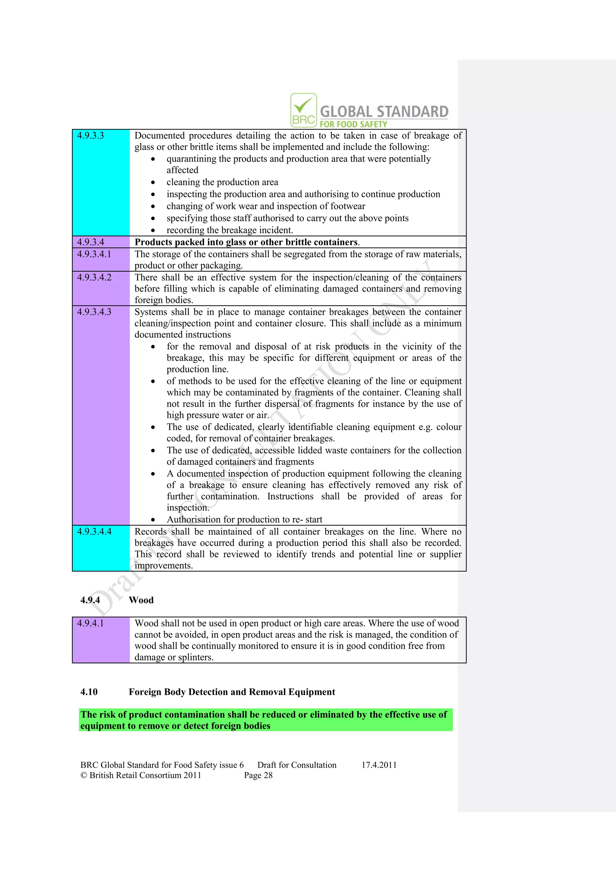 4.9.3.3       Documented procedures detailing the action to be taken in case of breakage of
              glass or other brittle items shall be implemented and include the following:
                   quarantining the products and production area that were potentially
                       affected
                   cleaning the production area
                   inspecting the production area and authorising to continue production
                   changing of work wear and inspection of footwear
                   specifying those staff authorised to carry out the above points
                   recording the breakage incident.
4.9.3.4       Products packed into glass or other brittle containers.
4.9.3.4.1     The storage of the containers shall be segregated from the storage of raw materials,
              product or other packaging.
4.9.3.4.2     There shall be an effective system for the inspection/cleaning of the containers
              before filling which is capable of eliminating damaged containers and removing
              foreign bodies.
4.9.3.4.3     Systems shall be in place to manage container breakages between the container
              cleaning/inspection point and container closure. This shall include as a minimum
              documented instructions
                   for the removal and disposal of at risk products in the vicinity of the
                       breakage, this may be specific for different equipment or areas of the
                       production line.
                   of methods to be used for the effective cleaning of the line or equipment
                       which may be contaminated by fragments of the container. Cleaning shall
                       not result in the further dispersal of fragments for instance by the use of
                       high pressure water or air.
                   The use of dedicated, clearly identifiable cleaning equipment e.g. colour
                       coded, for removal of container breakages.
                   The use of dedicated, accessible lidded waste containers for the collection
                       of damaged containers and fragments
                   A documented inspection of production equipment following the cleaning
                       of a breakage to ensure cleaning has effectively removed any risk of
                       further contamination. Instructions shall be provided of areas for
                       inspection.
                   Authorisation for production to re- start
4.9.3.4.4     Records shall be maintained of all container breakages on the line. Where no
              breakages have occurred during a production period this shall also be recorded.
              This record shall be reviewed to identify trends and potential line or supplier
              improvements.


4.9.4       Wood

4.9.4.1       Wood shall not be used in open product or high care areas. Where the use of wood
              cannot be avoided, in open product areas and the risk is managed, the condition of
              wood shall be continually monitored to ensure it is in good condition free from
              damage or splinters.


4.10        Foreign Body Detection and Removal Equipment

The risk of product contamination shall be reduced or eliminated by the effective use of
equipment to remove or detect foreign bodies


BRC Global Standard for Food Safety issue 6    Draft for Consultation   17.4.2011
© British Retail Consortium 2011            Page 28
 
