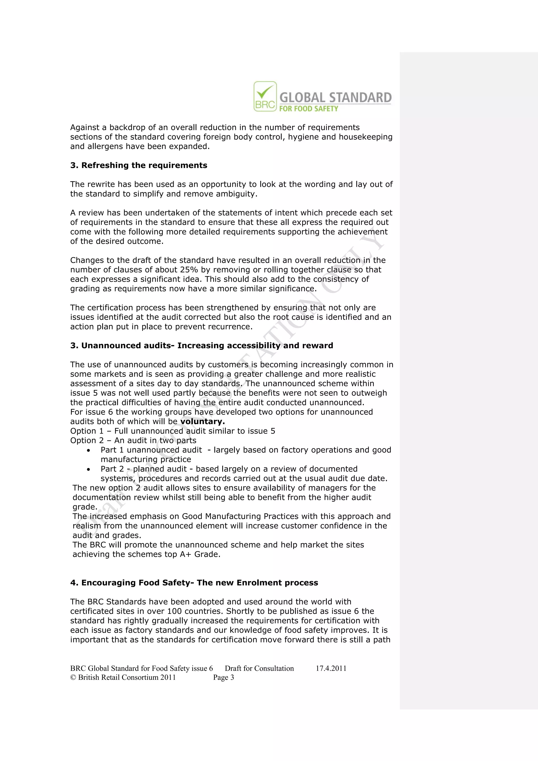 Against a backdrop of an overall reduction in the number of requirements
sections of the standard covering foreign body control, hygiene and housekeeping
and allergens have been expanded.

3. Refreshing the requirements

The rewrite has been used as an opportunity to look at the wording and lay out of
the standard to simplify and remove ambiguity.

A review has been undertaken of the statements of intent which precede each set
of requirements in the standard to ensure that these all express the required out
come with the following more detailed requirements supporting the achievement
of the desired outcome.

Changes to the draft of the standard have resulted in an overall reduction in the
number of clauses of about 25% by removing or rolling together clause so that
each expresses a significant idea. This should also add to the consistency of
grading as requirements now have a more similar significance.

The certification process has been strengthened by ensuring that not only are
issues identified at the audit corrected but also the root cause is identified and an
action plan put in place to prevent recurrence.

3. Unannounced audits- Increasing accessibility and reward

The use of unannounced audits by customers is becoming increasingly common in
some markets and is seen as providing a greater challenge and more realistic
assessment of a sites day to day standards. The unannounced scheme within
issue 5 was not well used partly because the benefits were not seen to outweigh
the practical difficulties of having the entire audit conducted unannounced.
For issue 6 the working groups have developed two options for unannounced
audits both of which will be voluntary.
Option 1 – Full unannounced audit similar to issue 5
Option 2 – An audit in two parts
      Part 1 unannounced audit - largely based on factory operations and good
        manufacturing practice
      Part 2 - planned audit - based largely on a review of documented
        systems, procedures and records carried out at the usual audit due date.
 The new option 2 audit allows sites to ensure availability of managers for the
 documentation review whilst still being able to benefit from the higher audit
 grade.
 The increased emphasis on Good Manufacturing Practices with this approach and
 realism from the unannounced element will increase customer confidence in the
 audit and grades.
 The BRC will promote the unannounced scheme and help market the sites
 achieving the schemes top A+ Grade.


4. Encouraging Food Safety- The new Enrolment process

The BRC Standards have been adopted and used around the world with
certificated sites in over 100 countries. Shortly to be published as issue 6 the
standard has rightly gradually increased the requirements for certification with
each issue as factory standards and our knowledge of food safety improves. It is
important that as the standards for certification move forward there is still a path


BRC Global Standard for Food Safety issue 6    Draft for Consultation   17.4.2011
© British Retail Consortium 2011            Page 3
 
