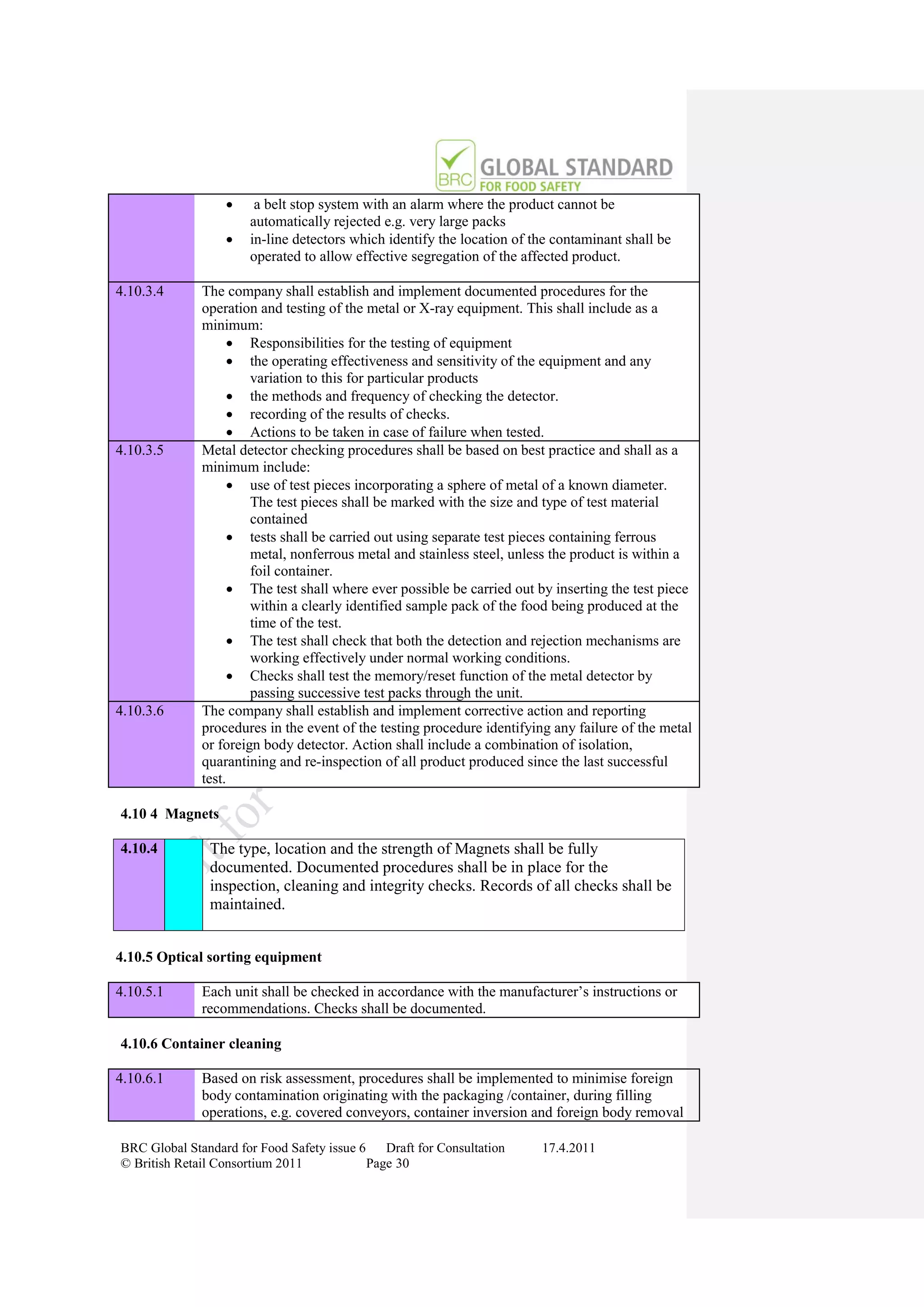      a belt stop system with an alarm where the product cannot be
                       automatically rejected e.g. very large packs
                      in-line detectors which identify the location of the contaminant shall be
                       operated to allow effective segregation of the affected product.

4.10.3.4      The company shall establish and implement documented procedures for the
              operation and testing of the metal or X-ray equipment. This shall include as a
              minimum:
                     Responsibilities for the testing of equipment
                     the operating effectiveness and sensitivity of the equipment and any
                       variation to this for particular products
                     the methods and frequency of checking the detector.
                     recording of the results of checks.
                     Actions to be taken in case of failure when tested.
4.10.3.5      Metal detector checking procedures shall be based on best practice and shall as a
              minimum include:
                     use of test pieces incorporating a sphere of metal of a known diameter.
                       The test pieces shall be marked with the size and type of test material
                       contained
                     tests shall be carried out using separate test pieces containing ferrous
                       metal, nonferrous metal and stainless steel, unless the product is within a
                       foil container.
                     The test shall where ever possible be carried out by inserting the test piece
                       within a clearly identified sample pack of the food being produced at the
                       time of the test.
                     The test shall check that both the detection and rejection mechanisms are
                       working effectively under normal working conditions.
                     Checks shall test the memory/reset function of the metal detector by
                       passing successive test packs through the unit.
4.10.3.6      The company shall establish and implement corrective action and reporting
              procedures in the event of the testing procedure identifying any failure of the metal
              or foreign body detector. Action shall include a combination of isolation,
              quarantining and re-inspection of all product produced since the last successful
              test.

4.10 4 Magnets

4.10.4          The type, location and the strength of Magnets shall be fully
                documented. Documented procedures shall be in place for the
                inspection, cleaning and integrity checks. Records of all checks shall be
                maintained.


4.10.5 Optical sorting equipment

4.10.5.1      Each unit shall be checked in accordance with the manufacturer‟s instructions or
              recommendations. Checks shall be documented.

4.10.6 Container cleaning

4.10.6.1      Based on risk assessment, procedures shall be implemented to minimise foreign
              body contamination originating with the packaging /container, during filling
              operations, e.g. covered conveyors, container inversion and foreign body removal

BRC Global Standard for Food Safety issue 6    Draft for Consultation    17.4.2011
© British Retail Consortium 2011            Page 30
 