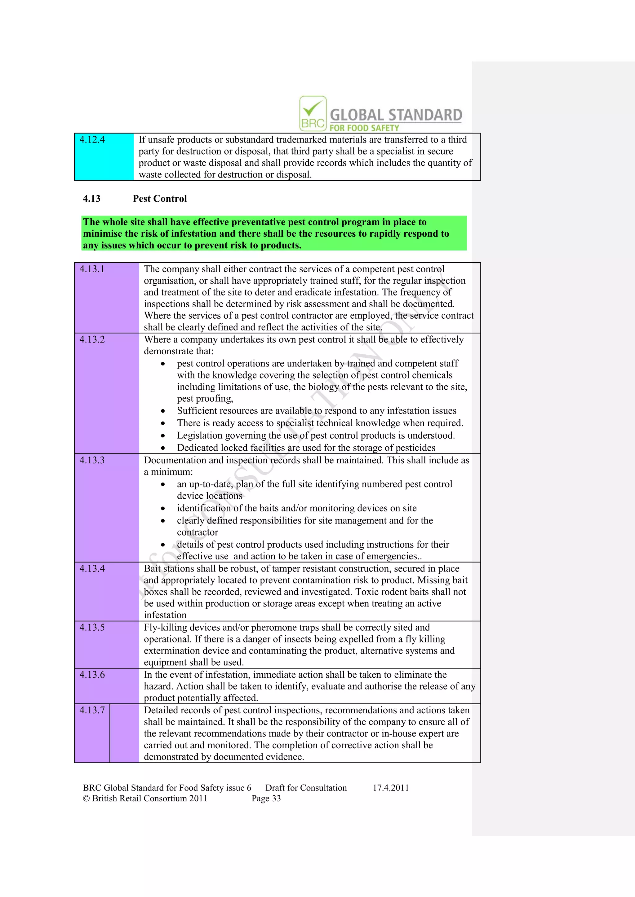 4.12.4        If unsafe products or substandard trademarked materials are transferred to a third
              party for destruction or disposal, that third party shall be a specialist in secure
              product or waste disposal and shall provide records which includes the quantity of
              waste collected for destruction or disposal.

4.13        Pest Control

The whole site shall have effective preventative pest control program in place to
minimise the risk of infestation and there shall be the resources to rapidly respond to
any issues which occur to prevent risk to products.

4.13.1         The company shall either contract the services of a competent pest control
               organisation, or shall have appropriately trained staff, for the regular inspection
               and treatment of the site to deter and eradicate infestation. The frequency of
               inspections shall be determined by risk assessment and shall be documented.
               Where the services of a pest control contractor are employed, the service contract
               shall be clearly defined and reflect the activities of the site.
4.13.2         Where a company undertakes its own pest control it shall be able to effectively
               demonstrate that:
                     pest control operations are undertaken by trained and competent staff
                        with the knowledge covering the selection of pest control chemicals
                        including limitations of use, the biology of the pests relevant to the site,
                        pest proofing,
                     Sufficient resources are available to respond to any infestation issues
                     There is ready access to specialist technical knowledge when required.
                     Legislation governing the use of pest control products is understood.
                     Dedicated locked facilities are used for the storage of pesticides
4.13.3         Documentation and inspection records shall be maintained. This shall include as
               a minimum:
                     an up-to-date, plan of the full site identifying numbered pest control
                        device locations
                     identification of the baits and/or monitoring devices on site
                     clearly defined responsibilities for site management and for the
                        contractor
                     details of pest control products used including instructions for their
                        effective use and action to be taken in case of emergencies..
4.13.4         Bait stations shall be robust, of tamper resistant construction, secured in place
               and appropriately located to prevent contamination risk to product. Missing bait
               boxes shall be recorded, reviewed and investigated. Toxic rodent baits shall not
               be used within production or storage areas except when treating an active
               infestation
4.13.5         Fly-killing devices and/or pheromone traps shall be correctly sited and
               operational. If there is a danger of insects being expelled from a fly killing
               extermination device and contaminating the product, alternative systems and
               equipment shall be used.
4.13.6         In the event of infestation, immediate action shall be taken to eliminate the
               hazard. Action shall be taken to identify, evaluate and authorise the release of any
               product potentially affected.
4.13.7         Detailed records of pest control inspections, recommendations and actions taken
               shall be maintained. It shall be the responsibility of the company to ensure all of
               the relevant recommendations made by their contractor or in-house expert are
               carried out and monitored. The completion of corrective action shall be
               demonstrated by documented evidence.


BRC Global Standard for Food Safety issue 6    Draft for Consultation    17.4.2011
© British Retail Consortium 2011            Page 33
 