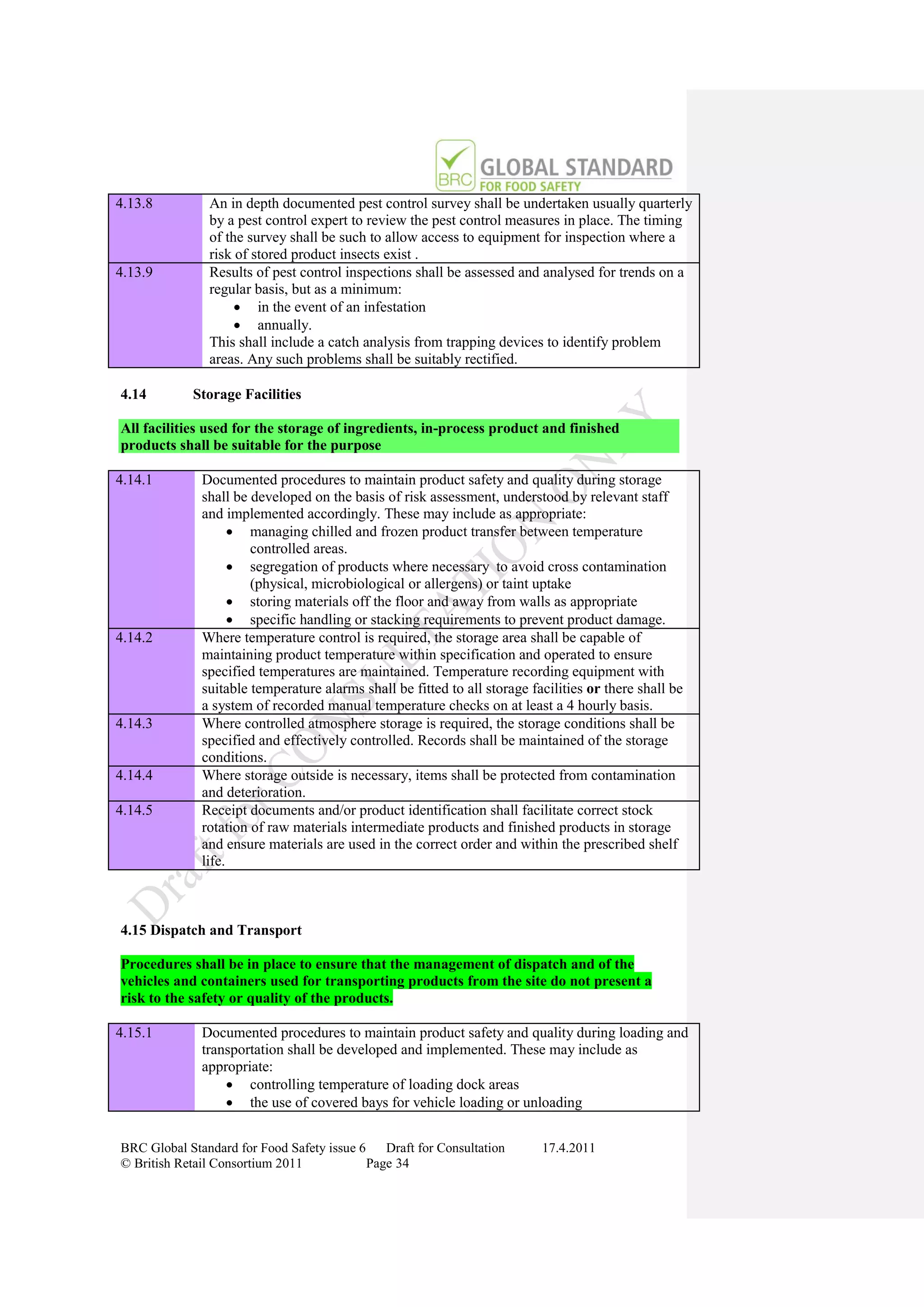 4.13.8         An in depth documented pest control survey shall be undertaken usually quarterly
               by a pest control expert to review the pest control measures in place. The timing
               of the survey shall be such to allow access to equipment for inspection where a
               risk of stored product insects exist .
4.13.9         Results of pest control inspections shall be assessed and analysed for trends on a
               regular basis, but as a minimum:
                     in the event of an infestation
                     annually.
               This shall include a catch analysis from trapping devices to identify problem
               areas. Any such problems shall be suitably rectified.

4.14        Storage Facilities

All facilities used for the storage of ingredients, in-process product and finished
products shall be suitable for the purpose

4.14.1        Documented procedures to maintain product safety and quality during storage
              shall be developed on the basis of risk assessment, understood by relevant staff
              and implemented accordingly. These may include as appropriate:
                     managing chilled and frozen product transfer between temperature
                       controlled areas.
                     segregation of products where necessary to avoid cross contamination
                       (physical, microbiological or allergens) or taint uptake
                     storing materials off the floor and away from walls as appropriate
                     specific handling or stacking requirements to prevent product damage.
4.14.2        Where temperature control is required, the storage area shall be capable of
              maintaining product temperature within specification and operated to ensure
              specified temperatures are maintained. Temperature recording equipment with
              suitable temperature alarms shall be fitted to all storage facilities or there shall be
              a system of recorded manual temperature checks on at least a 4 hourly basis.
4.14.3        Where controlled atmosphere storage is required, the storage conditions shall be
              specified and effectively controlled. Records shall be maintained of the storage
              conditions.
4.14.4        Where storage outside is necessary, items shall be protected from contamination
              and deterioration.
4.14.5        Receipt documents and/or product identification shall facilitate correct stock
              rotation of raw materials intermediate products and finished products in storage
              and ensure materials are used in the correct order and within the prescribed shelf
              life.



4.15 Dispatch and Transport

Procedures shall be in place to ensure that the management of dispatch and of the
vehicles and containers used for transporting products from the site do not present a
risk to the safety or quality of the products.

4.15.1        Documented procedures to maintain product safety and quality during loading and
              transportation shall be developed and implemented. These may include as
              appropriate:
                   controlling temperature of loading dock areas
                   the use of covered bays for vehicle loading or unloading


BRC Global Standard for Food Safety issue 6    Draft for Consultation      17.4.2011
© British Retail Consortium 2011            Page 34
 