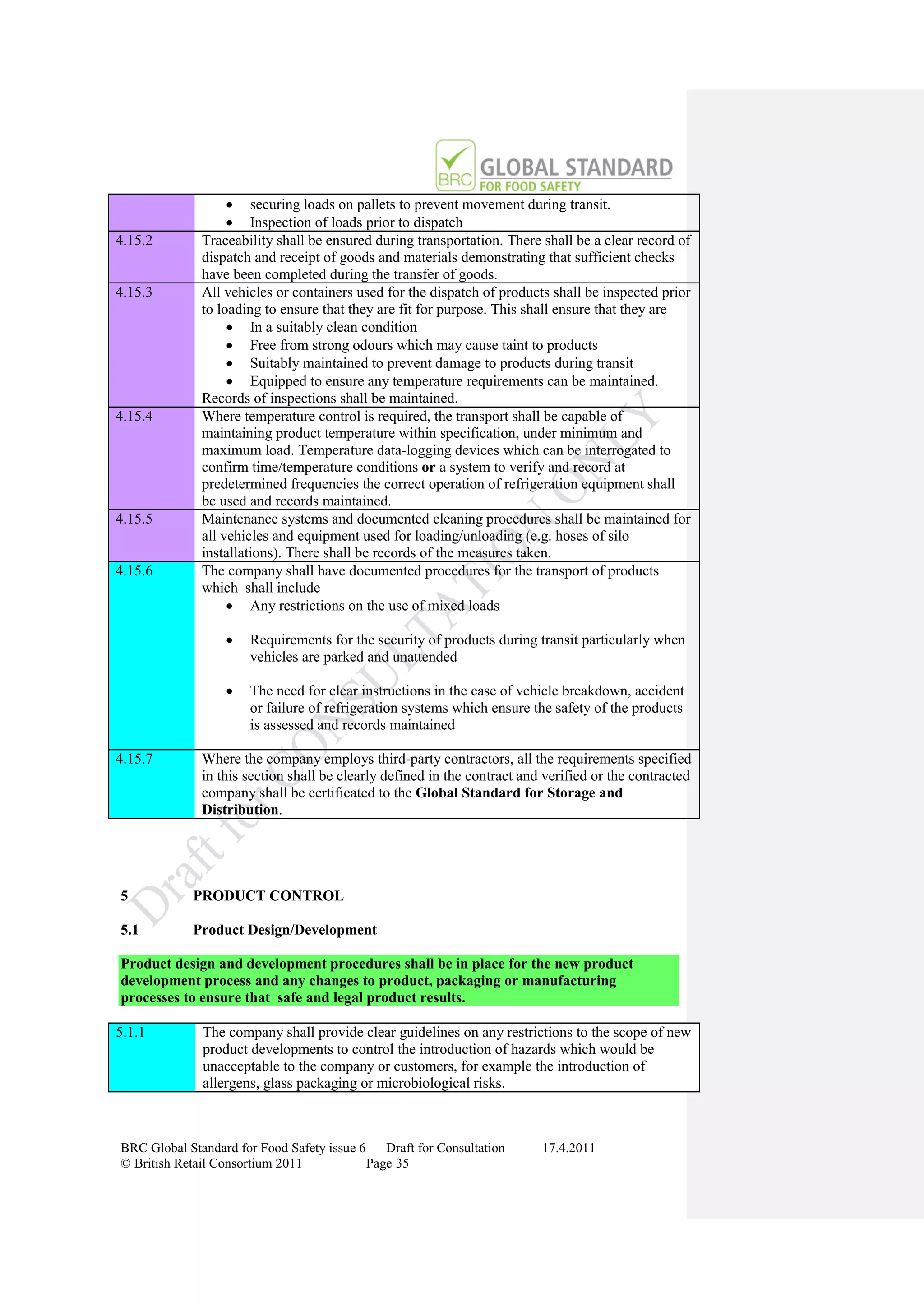  securing loads on pallets to prevent movement during transit.
                    Inspection of loads prior to dispatch
4.15.2        Traceability shall be ensured during transportation. There shall be a clear record of
              dispatch and receipt of goods and materials demonstrating that sufficient checks
              have been completed during the transfer of goods.
4.15.3        All vehicles or containers used for the dispatch of products shall be inspected prior
              to loading to ensure that they are fit for purpose. This shall ensure that they are
                    In a suitably clean condition
                    Free from strong odours which may cause taint to products
                    Suitably maintained to prevent damage to products during transit
                    Equipped to ensure any temperature requirements can be maintained.
              Records of inspections shall be maintained.
4.15.4        Where temperature control is required, the transport shall be capable of
              maintaining product temperature within specification, under minimum and
              maximum load. Temperature data-logging devices which can be interrogated to
              confirm time/temperature conditions or a system to verify and record at
              predetermined frequencies the correct operation of refrigeration equipment shall
              be used and records maintained.
4.15.5        Maintenance systems and documented cleaning procedures shall be maintained for
              all vehicles and equipment used for loading/unloading (e.g. hoses of silo
              installations). There shall be records of the measures taken.
4.15.6        The company shall have documented procedures for the transport of products
              which shall include
                    Any restrictions on the use of mixed loads

                      Requirements for the security of products during transit particularly when
                       vehicles are parked and unattended

                      The need for clear instructions in the case of vehicle breakdown, accident
                       or failure of refrigeration systems which ensure the safety of the products
                       is assessed and records maintained

4.15.7        Where the company employs third-party contractors, all the requirements specified
              in this section shall be clearly defined in the contract and verified or the contracted
              company shall be certificated to the Global Standard for Storage and
              Distribution.




5           PRODUCT CONTROL

5.1         Product Design/Development

Product design and development procedures shall be in place for the new product
development process and any changes to product, packaging or manufacturing
processes to ensure that safe and legal product results.

5.1.1         The company shall provide clear guidelines on any restrictions to the scope of new
              product developments to control the introduction of hazards which would be
              unacceptable to the company or customers, for example the introduction of
              allergens, glass packaging or microbiological risks.



BRC Global Standard for Food Safety issue 6    Draft for Consultation     17.4.2011
© British Retail Consortium 2011            Page 35
 