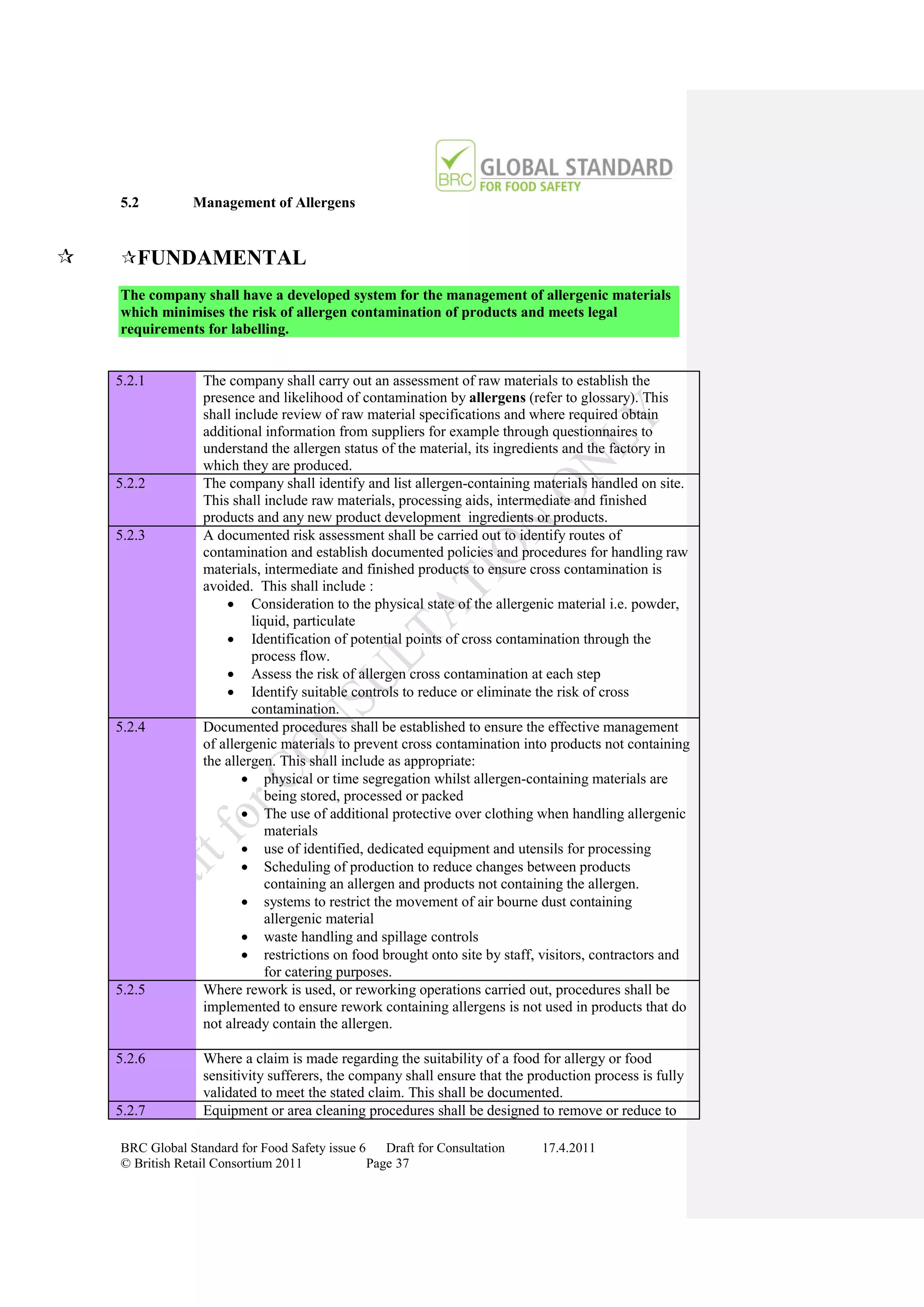 5.2         Management of Allergens


   FUNDAMENTAL
    The company shall have a developed system for the management of allergenic materials
    which minimises the risk of allergen contamination of products and meets legal
    requirements for labelling.


    5.2.1         The company shall carry out an assessment of raw materials to establish the
                  presence and likelihood of contamination by allergens (refer to glossary). This
                  shall include review of raw material specifications and where required obtain
                  additional information from suppliers for example through questionnaires to
                  understand the allergen status of the material, its ingredients and the factory in
                  which they are produced.
    5.2.2         The company shall identify and list allergen-containing materials handled on site.
                  This shall include raw materials, processing aids, intermediate and finished
                  products and any new product development ingredients or products.
    5.2.3         A documented risk assessment shall be carried out to identify routes of
                  contamination and establish documented policies and procedures for handling raw
                  materials, intermediate and finished products to ensure cross contamination is
                  avoided. This shall include :
                       Consideration to the physical state of the allergenic material i.e. powder,
                           liquid, particulate
                       Identification of potential points of cross contamination through the
                           process flow.
                       Assess the risk of allergen cross contamination at each step
                       Identify suitable controls to reduce or eliminate the risk of cross
                           contamination.
    5.2.4         Documented procedures shall be established to ensure the effective management
                  of allergenic materials to prevent cross contamination into products not containing
                  the allergen. This shall include as appropriate:
                          physical or time segregation whilst allergen-containing materials are
                              being stored, processed or packed
                          The use of additional protective over clothing when handling allergenic
                              materials
                          use of identified, dedicated equipment and utensils for processing
                          Scheduling of production to reduce changes between products
                              containing an allergen and products not containing the allergen.
                          systems to restrict the movement of air bourne dust containing
                              allergenic material
                          waste handling and spillage controls
                          restrictions on food brought onto site by staff, visitors, contractors and
                              for catering purposes.
    5.2.5         Where rework is used, or reworking operations carried out, procedures shall be
                  implemented to ensure rework containing allergens is not used in products that do
                  not already contain the allergen.

    5.2.6         Where a claim is made regarding the suitability of a food for allergy or food
                  sensitivity sufferers, the company shall ensure that the production process is fully
                  validated to meet the stated claim. This shall be documented.
    5.2.7         Equipment or area cleaning procedures shall be designed to remove or reduce to

    BRC Global Standard for Food Safety issue 6    Draft for Consultation    17.4.2011
    © British Retail Consortium 2011            Page 37
 