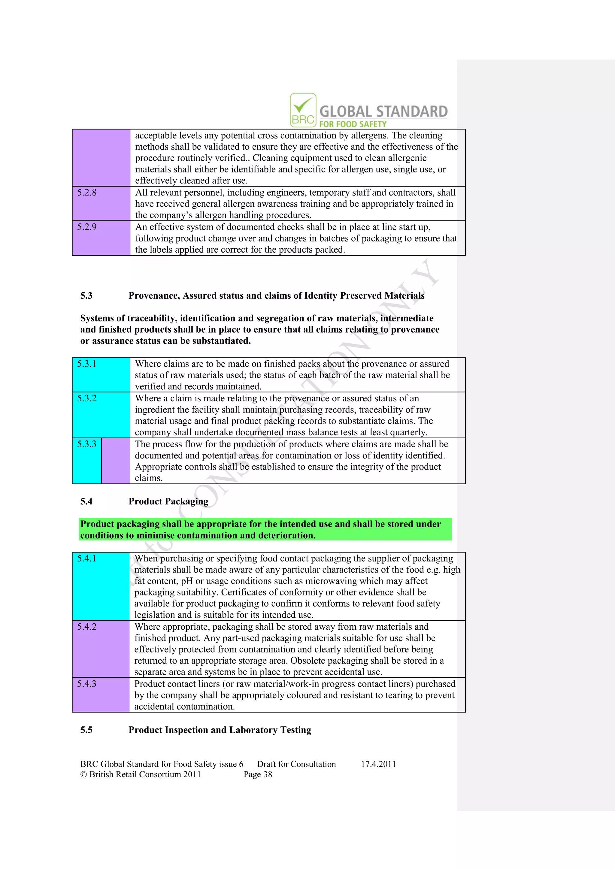 acceptable levels any potential cross contamination by allergens. The cleaning
              methods shall be validated to ensure they are effective and the effectiveness of the
              procedure routinely verified.. Cleaning equipment used to clean allergenic
              materials shall either be identifiable and specific for allergen use, single use, or
              effectively cleaned after use.
5.2.8         All relevant personnel, including engineers, temporary staff and contractors, shall
              have received general allergen awareness training and be appropriately trained in
              the company‟s allergen handling procedures.
5.2.9         An effective system of documented checks shall be in place at line start up,
              following product change over and changes in batches of packaging to ensure that
              the labels applied are correct for the products packed.



5.3         Provenance, Assured status and claims of Identity Preserved Materials

Systems of traceability, identification and segregation of raw materials, intermediate
and finished products shall be in place to ensure that all claims relating to provenance
or assurance status can be substantiated.

5.3.1         Where claims are to be made on finished packs about the provenance or assured
              status of raw materials used; the status of each batch of the raw material shall be
              verified and records maintained.
5.3.2         Where a claim is made relating to the provenance or assured status of an
              ingredient the facility shall maintain purchasing records, traceability of raw
              material usage and final product packing records to substantiate claims. The
              company shall undertake documented mass balance tests at least quarterly.
5.3.3         The process flow for the production of products where claims are made shall be
              documented and potential areas for contamination or loss of identity identified.
              Appropriate controls shall be established to ensure the integrity of the product
              claims.

5.4         Product Packaging

Product packaging shall be appropriate for the intended use and shall be stored under
conditions to minimise contamination and deterioration.

5.4.1         When purchasing or specifying food contact packaging the supplier of packaging
              materials shall be made aware of any particular characteristics of the food e.g. high
              fat content, pH or usage conditions such as microwaving which may affect
              packaging suitability. Certificates of conformity or other evidence shall be
              available for product packaging to confirm it conforms to relevant food safety
              legislation and is suitable for its intended use.
5.4.2         Where appropriate, packaging shall be stored away from raw materials and
              finished product. Any part-used packaging materials suitable for use shall be
              effectively protected from contamination and clearly identified before being
              returned to an appropriate storage area. Obsolete packaging shall be stored in a
              separate area and systems be in place to prevent accidental use.
5.4.3         Product contact liners (or raw material/work-in progress contact liners) purchased
              by the company shall be appropriately coloured and resistant to tearing to prevent
              accidental contamination.

5.5         Product Inspection and Laboratory Testing


BRC Global Standard for Food Safety issue 6    Draft for Consultation    17.4.2011
© British Retail Consortium 2011            Page 38
 