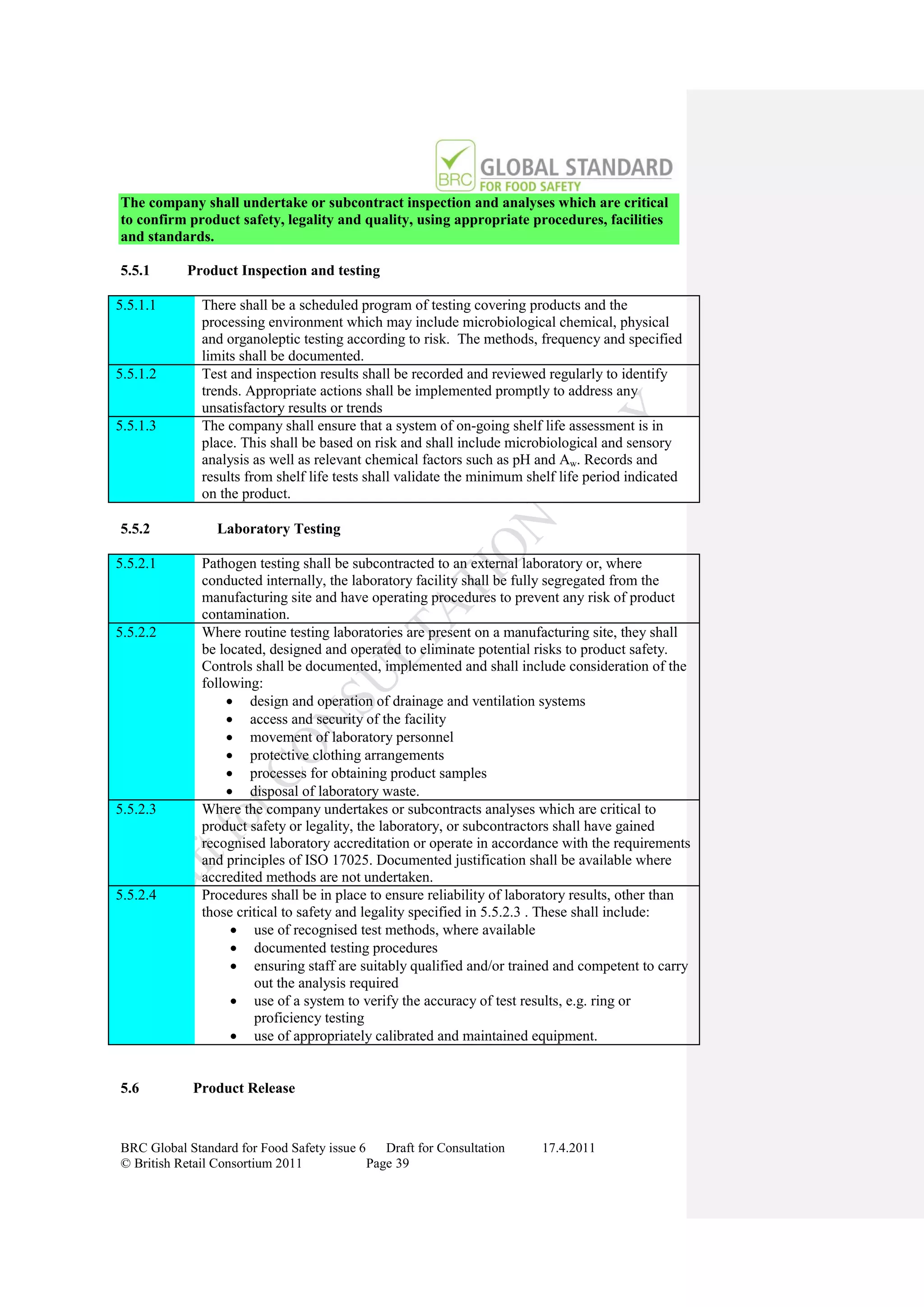 The company shall undertake or subcontract inspection and analyses which are critical
to confirm product safety, legality and quality, using appropriate procedures, facilities
and standards.

5.5.1      Product Inspection and testing

5.5.1.1       There shall be a scheduled program of testing covering products and the
              processing environment which may include microbiological chemical, physical
              and organoleptic testing according to risk. The methods, frequency and specified
              limits shall be documented.
5.5.1.2       Test and inspection results shall be recorded and reviewed regularly to identify
              trends. Appropriate actions shall be implemented promptly to address any
              unsatisfactory results or trends
5.5.1.3       The company shall ensure that a system of on-going shelf life assessment is in
              place. This shall be based on risk and shall include microbiological and sensory
              analysis as well as relevant chemical factors such as pH and Aw. Records and
              results from shelf life tests shall validate the minimum shelf life period indicated
              on the product.

5.5.2            Laboratory Testing

5.5.2.1       Pathogen testing shall be subcontracted to an external laboratory or, where
              conducted internally, the laboratory facility shall be fully segregated from the
              manufacturing site and have operating procedures to prevent any risk of product
              contamination.
5.5.2.2       Where routine testing laboratories are present on a manufacturing site, they shall
              be located, designed and operated to eliminate potential risks to product safety.
              Controls shall be documented, implemented and shall include consideration of the
              following:
                   design and operation of drainage and ventilation systems
                   access and security of the facility
                   movement of laboratory personnel
                   protective clothing arrangements
                   processes for obtaining product samples
                   disposal of laboratory waste.
5.5.2.3       Where the company undertakes or subcontracts analyses which are critical to
              product safety or legality, the laboratory, or subcontractors shall have gained
              recognised laboratory accreditation or operate in accordance with the requirements
              and principles of ISO 17025. Documented justification shall be available where
              accredited methods are not undertaken.
5.5.2.4       Procedures shall be in place to ensure reliability of laboratory results, other than
              those critical to safety and legality specified in 5.5.2.3 . These shall include:
                    use of recognised test methods, where available
                    documented testing procedures
                    ensuring staff are suitably qualified and/or trained and competent to carry
                       out the analysis required
                    use of a system to verify the accuracy of test results, e.g. ring or
                       proficiency testing
                    use of appropriately calibrated and maintained equipment.


5.6         Product Release



BRC Global Standard for Food Safety issue 6    Draft for Consultation    17.4.2011
© British Retail Consortium 2011            Page 39
 