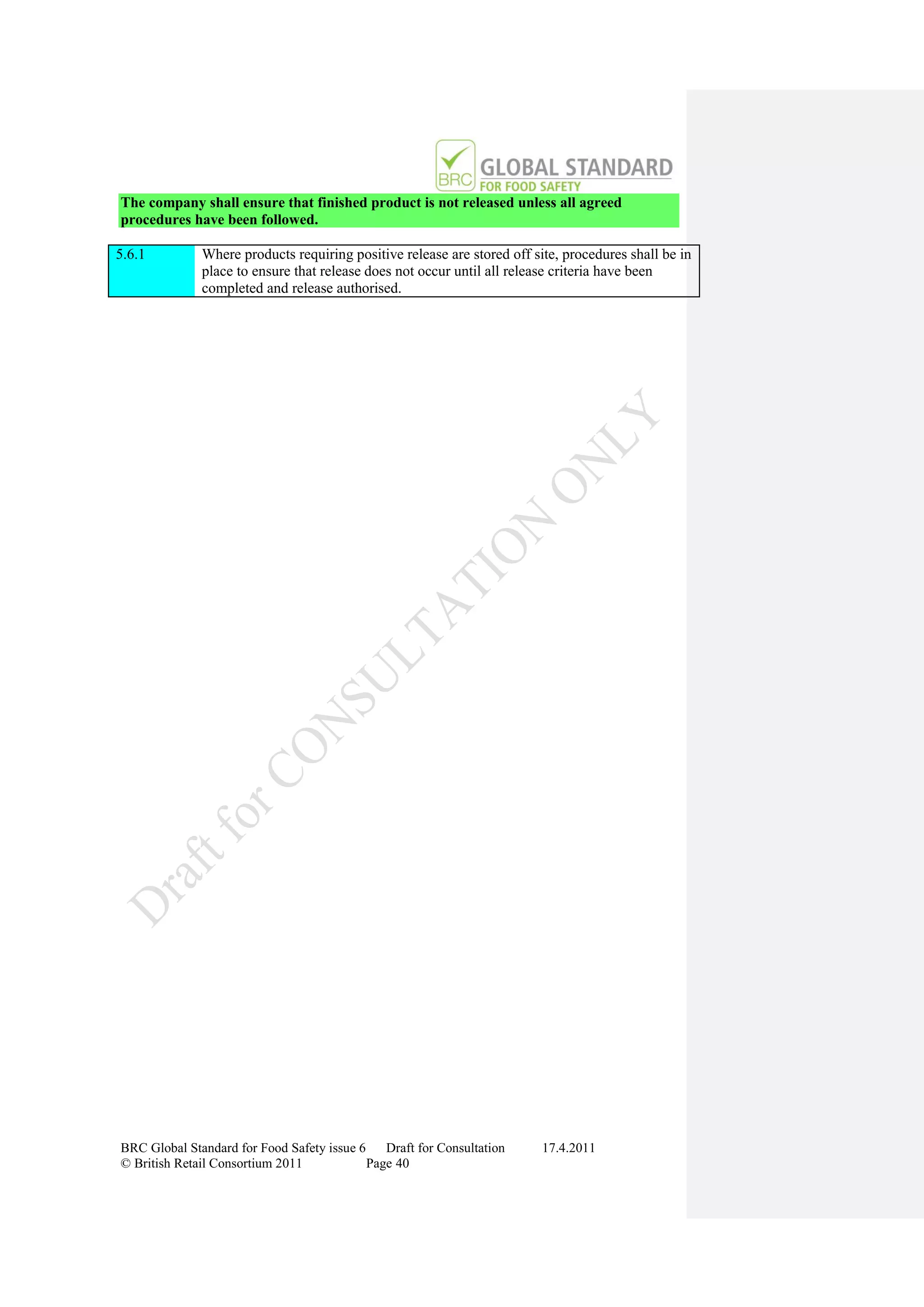 The company shall ensure that finished product is not released unless all agreed
procedures have been followed.

5.6.1         Where products requiring positive release are stored off site, procedures shall be in
              place to ensure that release does not occur until all release criteria have been
              completed and release authorised.




BRC Global Standard for Food Safety issue 6    Draft for Consultation    17.4.2011
© British Retail Consortium 2011            Page 40
 