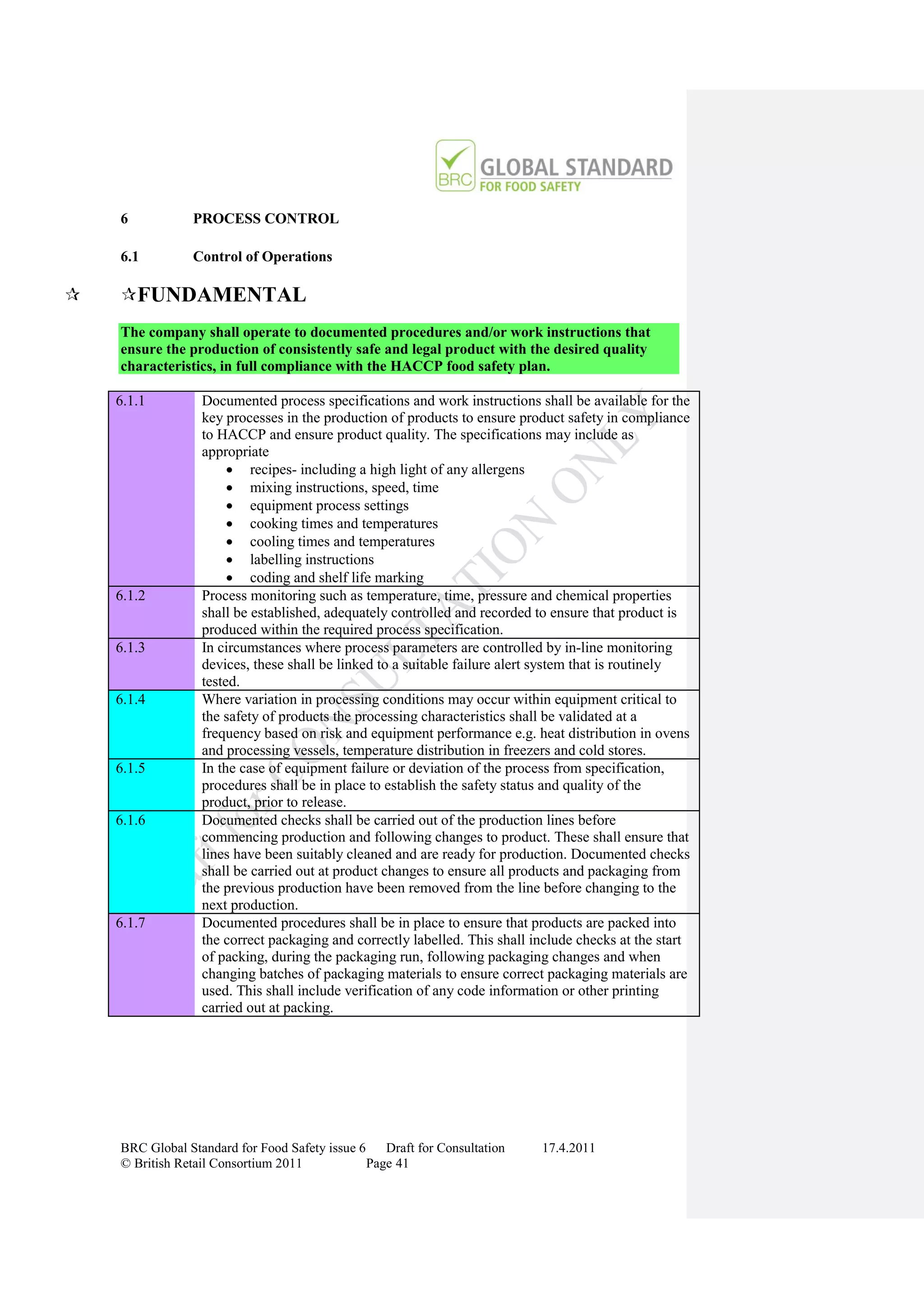 6           PROCESS CONTROL

    6.1         Control of Operations

   FUNDAMENTAL
    The company shall operate to documented procedures and/or work instructions that
    ensure the production of consistently safe and legal product with the desired quality
    characteristics, in full compliance with the HACCP food safety plan.

    6.1.1         Documented process specifications and work instructions shall be available for the
                  key processes in the production of products to ensure product safety in compliance
                  to HACCP and ensure product quality. The specifications may include as
                  appropriate
                        recipes- including a high light of any allergens
                        mixing instructions, speed, time
                        equipment process settings
                        cooking times and temperatures
                        cooling times and temperatures
                        labelling instructions
                        coding and shelf life marking
    6.1.2         Process monitoring such as temperature, time, pressure and chemical properties
                  shall be established, adequately controlled and recorded to ensure that product is
                  produced within the required process specification.
    6.1.3         In circumstances where process parameters are controlled by in-line monitoring
                  devices, these shall be linked to a suitable failure alert system that is routinely
                  tested.
    6.1.4         Where variation in processing conditions may occur within equipment critical to
                  the safety of products the processing characteristics shall be validated at a
                  frequency based on risk and equipment performance e.g. heat distribution in ovens
                  and processing vessels, temperature distribution in freezers and cold stores.
    6.1.5         In the case of equipment failure or deviation of the process from specification,
                  procedures shall be in place to establish the safety status and quality of the
                  product, prior to release.
    6.1.6         Documented checks shall be carried out of the production lines before
                  commencing production and following changes to product. These shall ensure that
                  lines have been suitably cleaned and are ready for production. Documented checks
                  shall be carried out at product changes to ensure all products and packaging from
                  the previous production have been removed from the line before changing to the
                  next production.
    6.1.7         Documented procedures shall be in place to ensure that products are packed into
                  the correct packaging and correctly labelled. This shall include checks at the start
                  of packing, during the packaging run, following packaging changes and when
                  changing batches of packaging materials to ensure correct packaging materials are
                  used. This shall include verification of any code information or other printing
                  carried out at packing.




    BRC Global Standard for Food Safety issue 6    Draft for Consultation   17.4.2011
    © British Retail Consortium 2011            Page 41
 