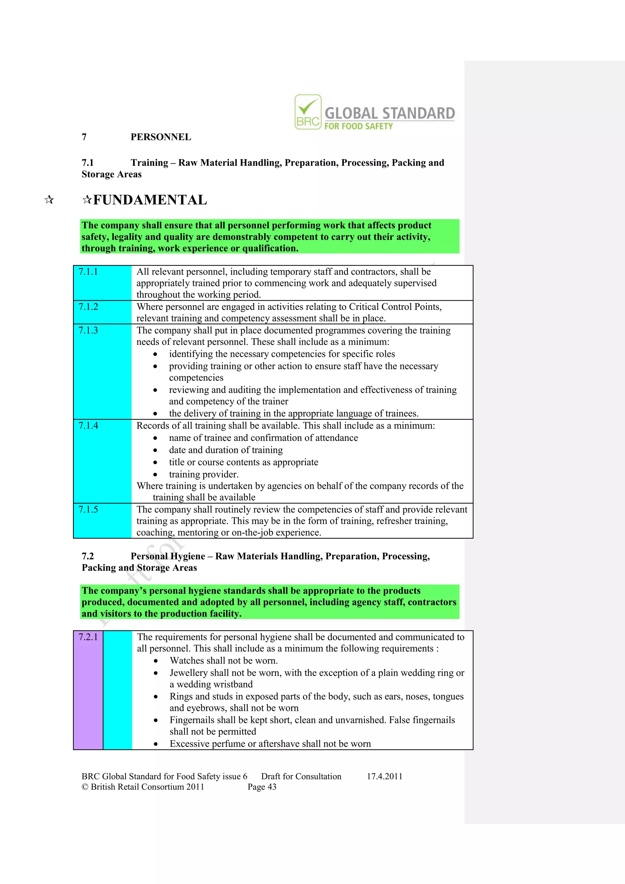 7           PERSONNEL

    7.1       Training – Raw Material Handling, Preparation, Processing, Packing and
    Storage Areas

   FUNDAMENTAL
    The company shall ensure that all personnel performing work that affects product
    safety, legality and quality are demonstrably competent to carry out their activity,
    through training, work experience or qualification.

    7.1.1         All relevant personnel, including temporary staff and contractors, shall be
                  appropriately trained prior to commencing work and adequately supervised
                  throughout the working period.
    7.1.2         Where personnel are engaged in activities relating to Critical Control Points,
                  relevant training and competency assessment shall be in place.
    7.1.3         The company shall put in place documented programmes covering the training
                  needs of relevant personnel. These shall include as a minimum:
                        identifying the necessary competencies for specific roles
                        providing training or other action to ensure staff have the necessary
                            competencies
                        reviewing and auditing the implementation and effectiveness of training
                            and competency of the trainer
                        the delivery of training in the appropriate language of trainees.
    7.1.4         Records of all training shall be available. This shall include as a minimum:
                        name of trainee and confirmation of attendance
                        date and duration of training
                        title or course contents as appropriate
                        training provider.
                  Where training is undertaken by agencies on behalf of the company records of the
                       training shall be available
    7.1.5         The company shall routinely review the competencies of staff and provide relevant
                  training as appropriate. This may be in the form of training, refresher training,
                  coaching, mentoring or on-the-job experience.

    7.2       Personal Hygiene – Raw Materials Handling, Preparation, Processing,
    Packing and Storage Areas

    The company’s personal hygiene standards shall be appropriate to the products
    produced, documented and adopted by all personnel, including agency staff, contractors
    and visitors to the production facility.

    7.2.1         The requirements for personal hygiene shall be documented and communicated to
                  all personnel. This shall include as a minimum the following requirements :
                        Watches shall not be worn.
                        Jewellery shall not be worn, with the exception of a plain wedding ring or
                           a wedding wristband
                        Rings and studs in exposed parts of the body, such as ears, noses, tongues
                           and eyebrows, shall not be worn
                        Fingernails shall be kept short, clean and unvarnished. False fingernails
                           shall not be permitted
                        Excessive perfume or aftershave shall not be worn


    BRC Global Standard for Food Safety issue 6    Draft for Consultation   17.4.2011
    © British Retail Consortium 2011            Page 43
 