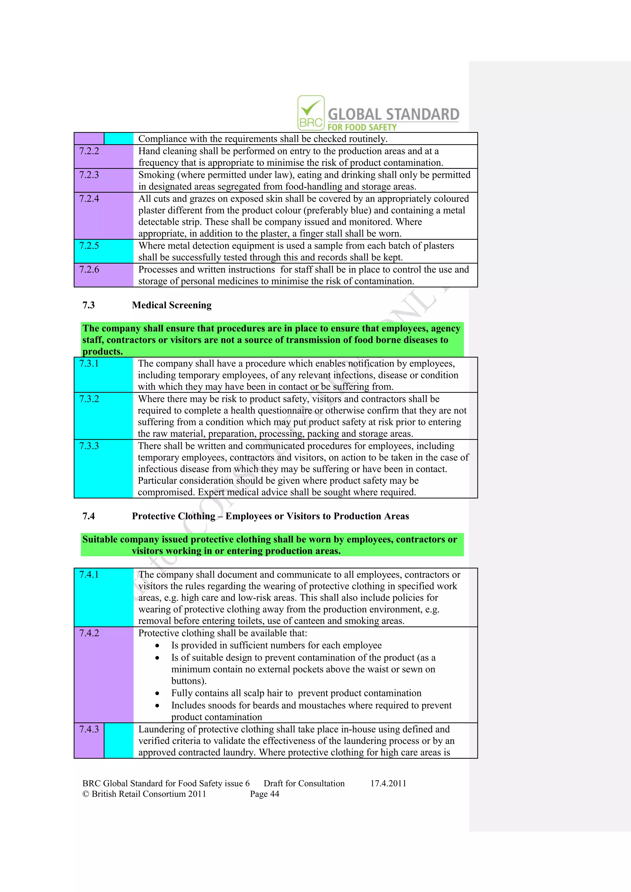 Compliance with the requirements shall be checked routinely.
7.2.2         Hand cleaning shall be performed on entry to the production areas and at a
              frequency that is appropriate to minimise the risk of product contamination.
7.2.3         Smoking (where permitted under law), eating and drinking shall only be permitted
              in designated areas segregated from food-handling and storage areas.
7.2.4         All cuts and grazes on exposed skin shall be covered by an appropriately coloured
              plaster different from the product colour (preferably blue) and containing a metal
              detectable strip. These shall be company issued and monitored. Where
              appropriate, in addition to the plaster, a finger stall shall be worn.
7.2.5         Where metal detection equipment is used a sample from each batch of plasters
              shall be successfully tested through this and records shall be kept.
7.2.6         Processes and written instructions for staff shall be in place to control the use and
              storage of personal medicines to minimise the risk of contamination.

7.3          Medical Screening

 The company shall ensure that procedures are in place to ensure that employees, agency
 staff, contractors or visitors are not a source of transmission of food borne diseases to
 products.
7.3.1          The company shall have a procedure which enables notification by employees,
               including temporary employees, of any relevant infections, disease or condition
               with which they may have been in contact or be suffering from.
7.3.2          Where there may be risk to product safety, visitors and contractors shall be
               required to complete a health questionnaire or otherwise confirm that they are not
               suffering from a condition which may put product safety at risk prior to entering
               the raw material, preparation, processing, packing and storage areas.
7.3.3          There shall be written and communicated procedures for employees, including
               temporary employees, contractors and visitors, on action to be taken in the case of
               infectious disease from which they may be suffering or have been in contact.
               Particular consideration should be given where product safety may be
               compromised. Expert medical advice shall be sought where required.

7.4          Protective Clothing – Employees or Visitors to Production Areas

Suitable company issued protective clothing shall be worn by employees, contractors or
           visitors working in or entering production areas.

7.4.1         The company shall document and communicate to all employees, contractors or
              visitors the rules regarding the wearing of protective clothing in specified work
              areas, e.g. high care and low-risk areas. This shall also include policies for
              wearing of protective clothing away from the production environment, e.g.
              removal before entering toilets, use of canteen and smoking areas.
7.4.2         Protective clothing shall be available that:
                    Is provided in sufficient numbers for each employee
                    Is of suitable design to prevent contamination of the product (as a
                       minimum contain no external pockets above the waist or sewn on
                       buttons).
                    Fully contains all scalp hair to prevent product contamination
                    Includes snoods for beards and moustaches where required to prevent
                       product contamination
7.4.3         Laundering of protective clothing shall take place in-house using defined and
              verified criteria to validate the effectiveness of the laundering process or by an
              approved contracted laundry. Where protective clothing for high care areas is


BRC Global Standard for Food Safety issue 6    Draft for Consultation    17.4.2011
© British Retail Consortium 2011            Page 44
 