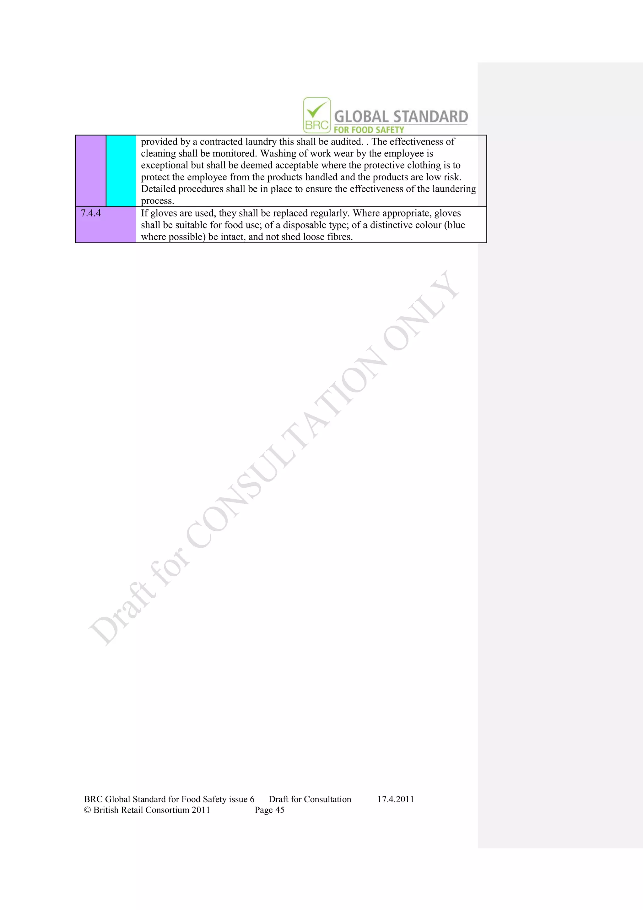 provided by a contracted laundry this shall be audited. . The effectiveness of
              cleaning shall be monitored. Washing of work wear by the employee is
              exceptional but shall be deemed acceptable where the protective clothing is to
              protect the employee from the products handled and the products are low risk.
              Detailed procedures shall be in place to ensure the effectiveness of the laundering
              process.
7.4.4         If gloves are used, they shall be replaced regularly. Where appropriate, gloves
              shall be suitable for food use; of a disposable type; of a distinctive colour (blue
              where possible) be intact, and not shed loose fibres.




BRC Global Standard for Food Safety issue 6    Draft for Consultation   17.4.2011
© British Retail Consortium 2011            Page 45
 