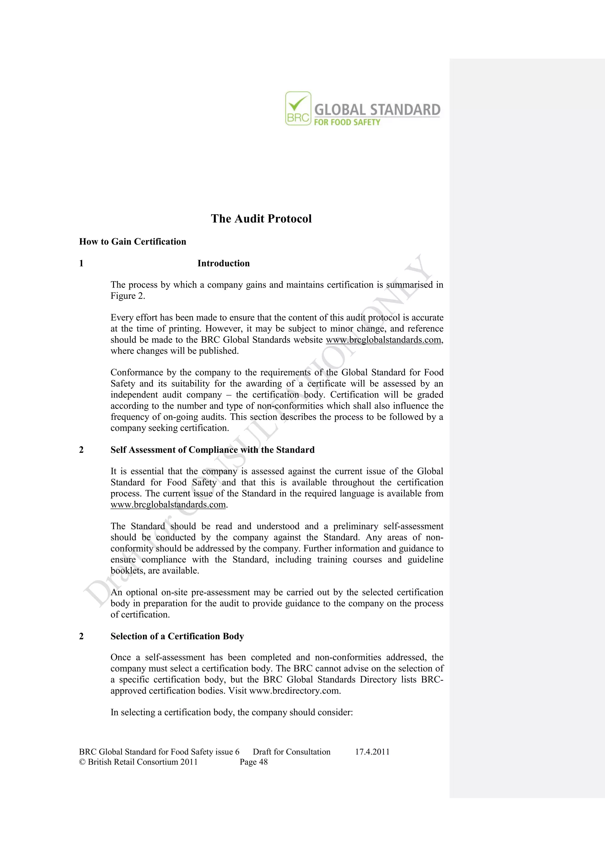 The Audit Protocol
How to Gain Certification

1                               Introduction

        The process by which a company gains and maintains certification is summarised in
        Figure 2.

        Every effort has been made to ensure that the content of this audit protocol is accurate
        at the time of printing. However, it may be subject to minor change, and reference
        should be made to the BRC Global Standards website www.brcglobalstandards.com,
        where changes will be published.

        Conformance by the company to the requirements of the Global Standard for Food
        Safety and its suitability for the awarding of a certificate will be assessed by an
        independent audit company – the certification body. Certification will be graded
        according to the number and type of non-conformities which shall also influence the
        frequency of on-going audits. This section describes the process to be followed by a
        company seeking certification.

2       Self Assessment of Compliance with the Standard

        It is essential that the company is assessed against the current issue of the Global
        Standard for Food Safety and that this is available throughout the certification
        process. The current issue of the Standard in the required language is available from
        www.brcglobalstandards.com.

        The Standard should be read and understood and a preliminary self-assessment
        should be conducted by the company against the Standard. Any areas of non-
        conformity should be addressed by the company. Further information and guidance to
        ensure compliance with the Standard, including training courses and guideline
        booklets, are available.

        An optional on-site pre-assessment may be carried out by the selected certification
        body in preparation for the audit to provide guidance to the company on the process
        of certification.

2       Selection of a Certification Body

        Once a self-assessment has been completed and non-conformities addressed, the
        company must select a certification body. The BRC cannot advise on the selection of
        a specific certification body, but the BRC Global Standards Directory lists BRC-
        approved certification bodies. Visit www.brcdirectory.com.

        In selecting a certification body, the company should consider:



BRC Global Standard for Food Safety issue 6    Draft for Consultation     17.4.2011
© British Retail Consortium 2011            Page 48
 