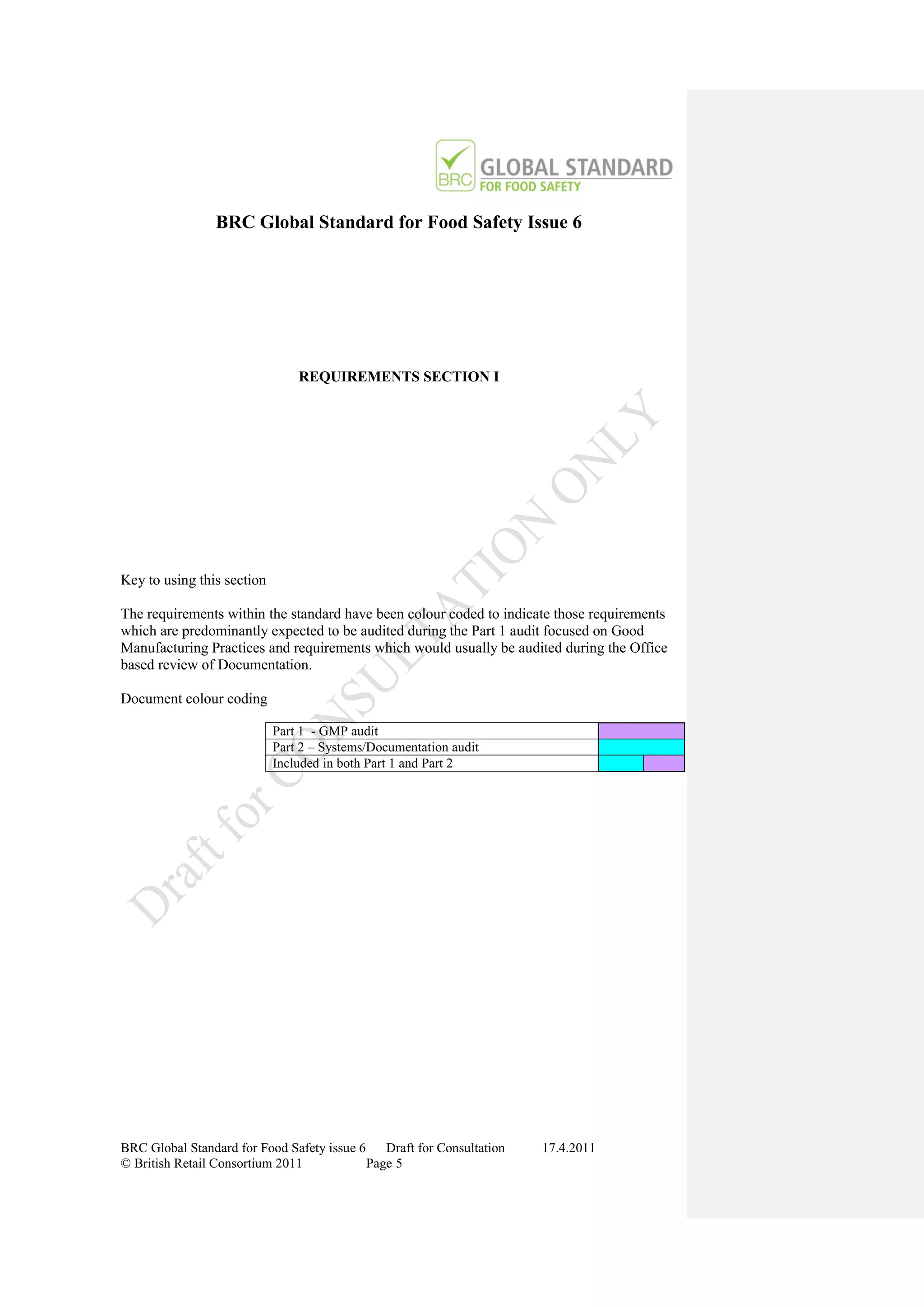 BRC Global Standard for Food Safety Issue 6




                                REQUIREMENTS SECTION I




Key to using this section

The requirements within the standard have been colour coded to indicate those requirements
which are predominantly expected to be audited during the Part 1 audit focused on Good
Manufacturing Practices and requirements which would usually be audited during the Office
based review of Documentation.

Document colour coding

                            Part 1 - GMP audit
                            Part 2 – Systems/Documentation audit
                            Included in both Part 1 and Part 2




BRC Global Standard for Food Safety issue 6    Draft for Consultation   17.4.2011
© British Retail Consortium 2011            Page 5
 
