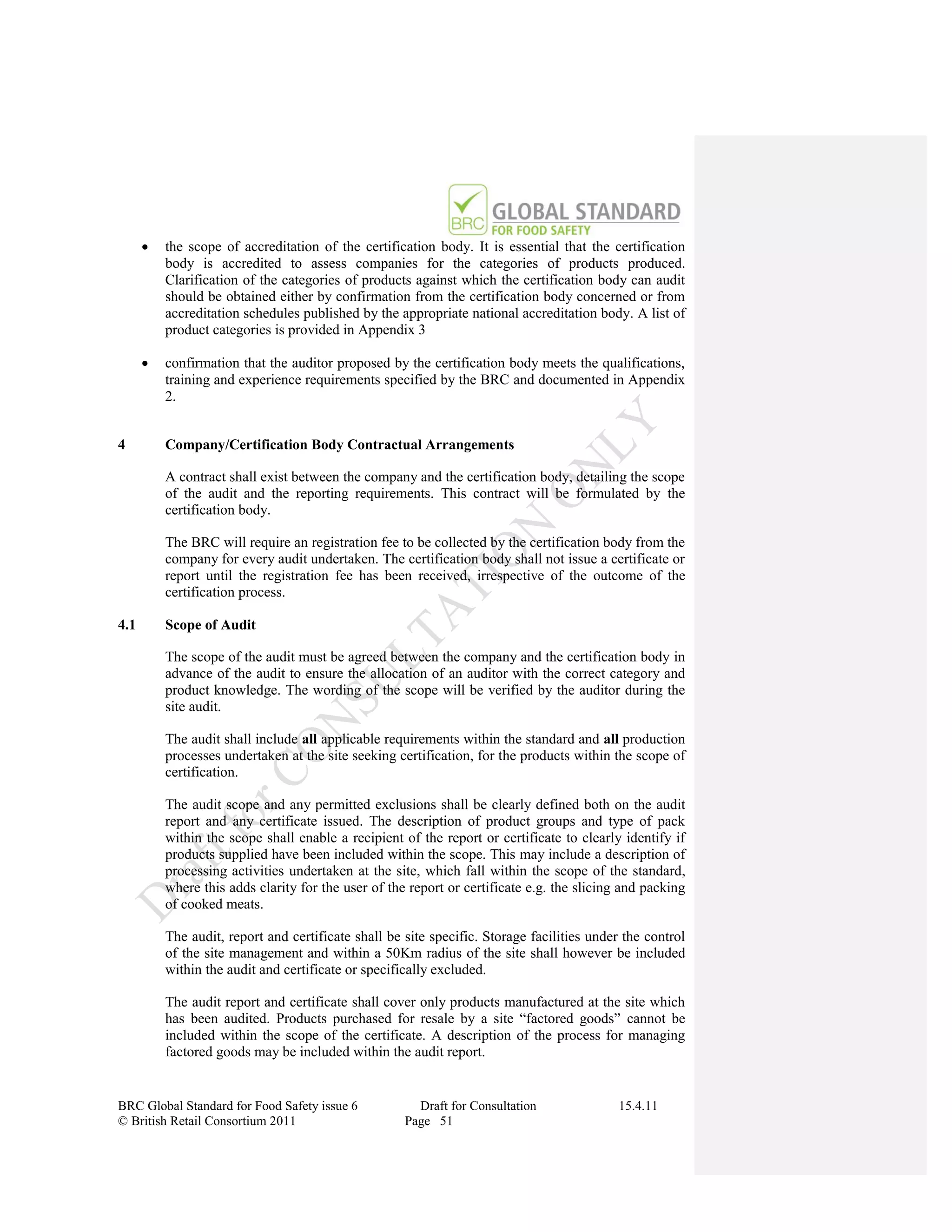    the scope of accreditation of the certification body. It is essential that the certification
          body is accredited to assess companies for the categories of products produced.
          Clarification of the categories of products against which the certification body can audit
          should be obtained either by confirmation from the certification body concerned or from
          accreditation schedules published by the appropriate national accreditation body. A list of
          product categories is provided in Appendix 3

         confirmation that the auditor proposed by the certification body meets the qualifications,
          training and experience requirements specified by the BRC and documented in Appendix
          2.


4         Company/Certification Body Contractual Arrangements

          A contract shall exist between the company and the certification body, detailing the scope
          of the audit and the reporting requirements. This contract will be formulated by the
          certification body.

          The BRC will require an registration fee to be collected by the certification body from the
          company for every audit undertaken. The certification body shall not issue a certificate or
          report until the registration fee has been received, irrespective of the outcome of the
          certification process.

4.1       Scope of Audit

          The scope of the audit must be agreed between the company and the certification body in
          advance of the audit to ensure the allocation of an auditor with the correct category and
          product knowledge. The wording of the scope will be verified by the auditor during the
          site audit.

          The audit shall include all applicable requirements within the standard and all production
          processes undertaken at the site seeking certification, for the products within the scope of
          certification.

          The audit scope and any permitted exclusions shall be clearly defined both on the audit
          report and any certificate issued. The description of product groups and type of pack
          within the scope shall enable a recipient of the report or certificate to clearly identify if
          products supplied have been included within the scope. This may include a description of
          processing activities undertaken at the site, which fall within the scope of the standard,
          where this adds clarity for the user of the report or certificate e.g. the slicing and packing
          of cooked meats.

          The audit, report and certificate shall be site specific. Storage facilities under the control
          of the site management and within a 50Km radius of the site shall however be included
          within the audit and certificate or specifically excluded.

          The audit report and certificate shall cover only products manufactured at the site which
          has been audited. Products purchased for resale by a site “factored goods” cannot be
          included within the scope of the certificate. A description of the process for managing
          factored goods may be included within the audit report.


BRC Global Standard for Food Safety issue 6            Draft for Consultation              15.4.11
© British Retail Consortium 2011                     Page 51
 