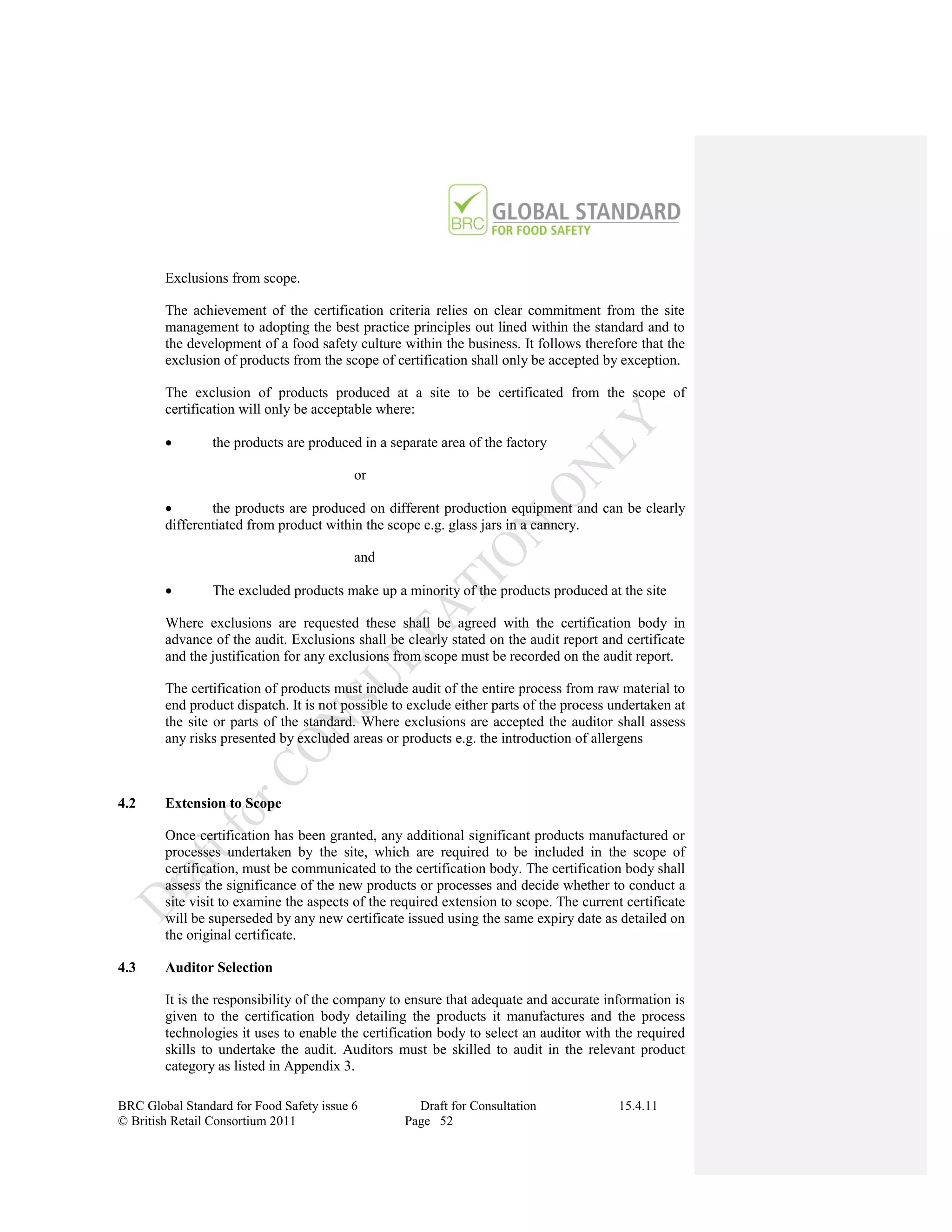 Exclusions from scope.

        The achievement of the certification criteria relies on clear commitment from the site
        management to adopting the best practice principles out lined within the standard and to
        the development of a food safety culture within the business. It follows therefore that the
        exclusion of products from the scope of certification shall only be accepted by exception.

        The exclusion of products produced at a site to be certificated from the scope of
        certification will only be acceptable where:

               the products are produced in a separate area of the factory

                                          or

               the products are produced on different production equipment and can be clearly
        differentiated from product within the scope e.g. glass jars in a cannery.

                                          and

               The excluded products make up a minority of the products produced at the site

        Where exclusions are requested these shall be agreed with the certification body in
        advance of the audit. Exclusions shall be clearly stated on the audit report and certificate
        and the justification for any exclusions from scope must be recorded on the audit report.

        The certification of products must include audit of the entire process from raw material to
        end product dispatch. It is not possible to exclude either parts of the process undertaken at
        the site or parts of the standard. Where exclusions are accepted the auditor shall assess
        any risks presented by excluded areas or products e.g. the introduction of allergens



4.2     Extension to Scope

        Once certification has been granted, any additional significant products manufactured or
        processes undertaken by the site, which are required to be included in the scope of
        certification, must be communicated to the certification body. The certification body shall
        assess the significance of the new products or processes and decide whether to conduct a
        site visit to examine the aspects of the required extension to scope. The current certificate
        will be superseded by any new certificate issued using the same expiry date as detailed on
        the original certificate.

4.3     Auditor Selection

        It is the responsibility of the company to ensure that adequate and accurate information is
        given to the certification body detailing the products it manufactures and the process
        technologies it uses to enable the certification body to select an auditor with the required
        skills to undertake the audit. Auditors must be skilled to audit in the relevant product
        category as listed in Appendix 3.

BRC Global Standard for Food Safety issue 6         Draft for Consultation               15.4.11
© British Retail Consortium 2011                  Page 52
 