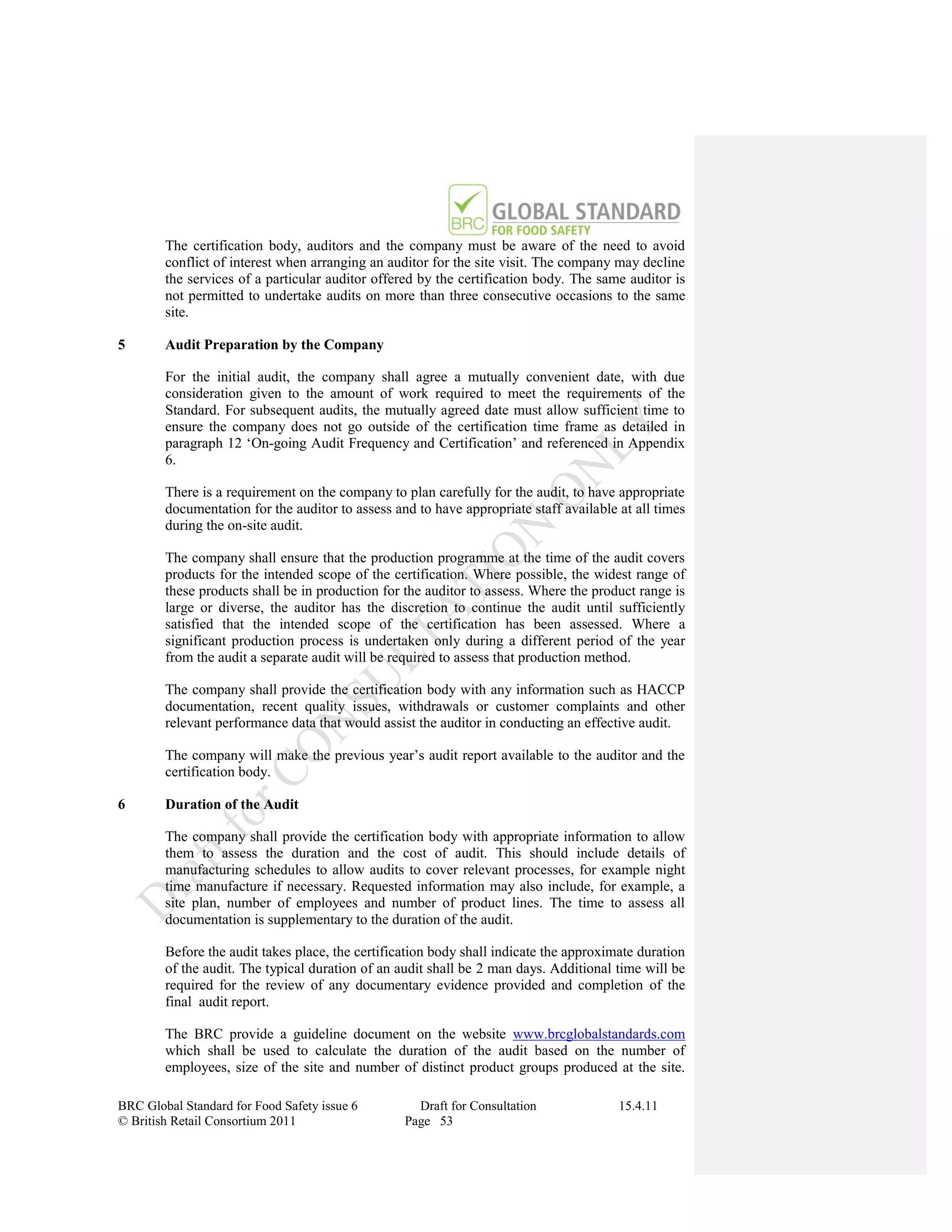 The certification body, auditors and the company must be aware of the need to avoid
        conflict of interest when arranging an auditor for the site visit. The company may decline
        the services of a particular auditor offered by the certification body. The same auditor is
        not permitted to undertake audits on more than three consecutive occasions to the same
        site.

5       Audit Preparation by the Company

        For the initial audit, the company shall agree a mutually convenient date, with due
        consideration given to the amount of work required to meet the requirements of the
        Standard. For subsequent audits, the mutually agreed date must allow sufficient time to
        ensure the company does not go outside of the certification time frame as detailed in
        paragraph 12 „On-going Audit Frequency and Certification‟ and referenced in Appendix
        6.

        There is a requirement on the company to plan carefully for the audit, to have appropriate
        documentation for the auditor to assess and to have appropriate staff available at all times
        during the on-site audit.

        The company shall ensure that the production programme at the time of the audit covers
        products for the intended scope of the certification. Where possible, the widest range of
        these products shall be in production for the auditor to assess. Where the product range is
        large or diverse, the auditor has the discretion to continue the audit until sufficiently
        satisfied that the intended scope of the certification has been assessed. Where a
        significant production process is undertaken only during a different period of the year
        from the audit a separate audit will be required to assess that production method.

        The company shall provide the certification body with any information such as HACCP
        documentation, recent quality issues, withdrawals or customer complaints and other
        relevant performance data that would assist the auditor in conducting an effective audit.

        The company will make the previous year‟s audit report available to the auditor and the
        certification body.

6       Duration of the Audit

        The company shall provide the certification body with appropriate information to allow
        them to assess the duration and the cost of audit. This should include details of
        manufacturing schedules to allow audits to cover relevant processes, for example night
        time manufacture if necessary. Requested information may also include, for example, a
        site plan, number of employees and number of product lines. The time to assess all
        documentation is supplementary to the duration of the audit.

        Before the audit takes place, the certification body shall indicate the approximate duration
        of the audit. The typical duration of an audit shall be 2 man days. Additional time will be
        required for the review of any documentary evidence provided and completion of the
        final audit report.

        The BRC provide a guideline document on the website www.brcglobalstandards.com
        which shall be used to calculate the duration of the audit based on the number of
        employees, size of the site and number of distinct product groups produced at the site.

BRC Global Standard for Food Safety issue 6         Draft for Consultation              15.4.11
© British Retail Consortium 2011                  Page 53
 