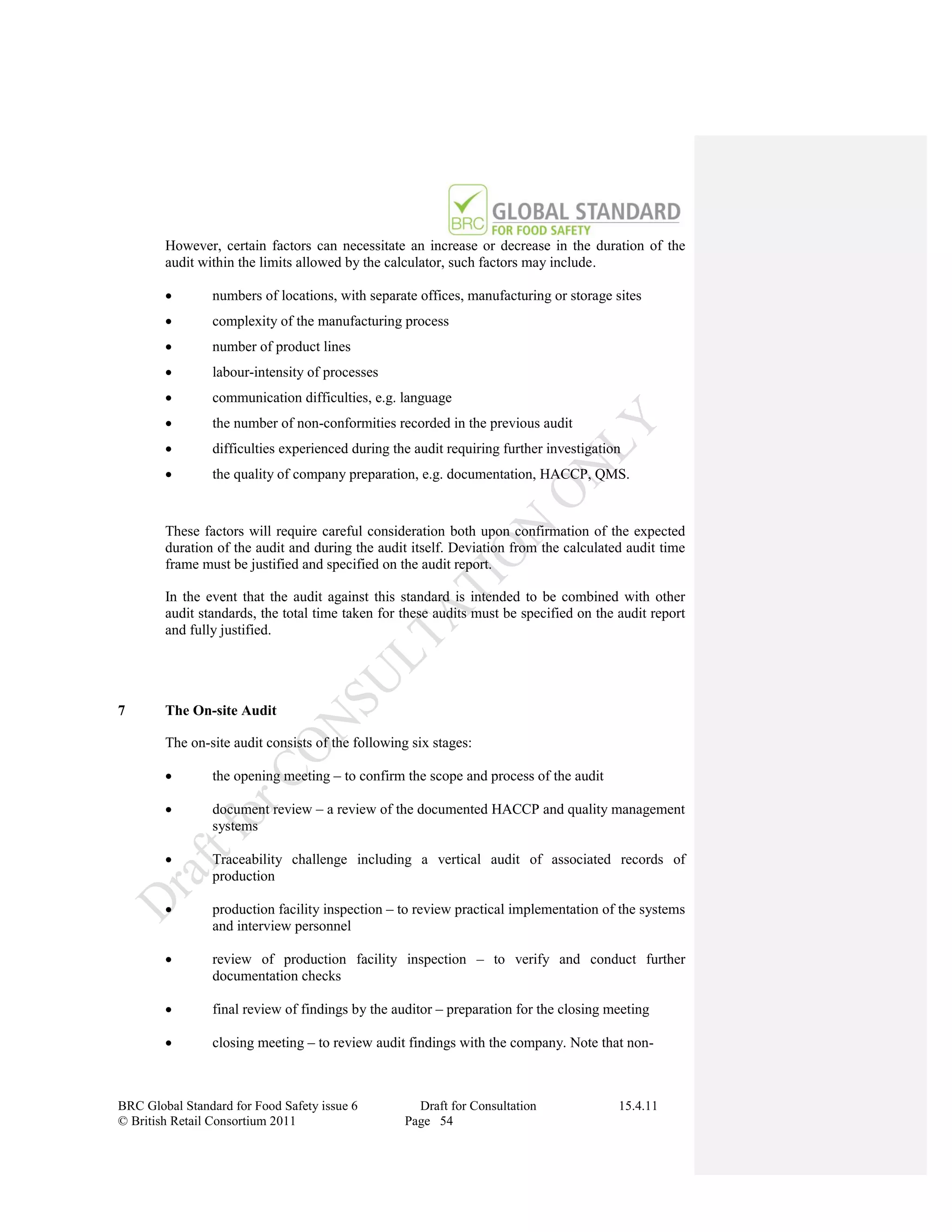 However, certain factors can necessitate an increase or decrease in the duration of the
        audit within the limits allowed by the calculator, such factors may include.

               numbers of locations, with separate offices, manufacturing or storage sites
               complexity of the manufacturing process
               number of product lines
               labour-intensity of processes
               communication difficulties, e.g. language
               the number of non-conformities recorded in the previous audit
               difficulties experienced during the audit requiring further investigation
               the quality of company preparation, e.g. documentation, HACCP, QMS.


        These factors will require careful consideration both upon confirmation of the expected
        duration of the audit and during the audit itself. Deviation from the calculated audit time
        frame must be justified and specified on the audit report.

        In the event that the audit against this standard is intended to be combined with other
        audit standards, the total time taken for these audits must be specified on the audit report
        and fully justified.




7       The On-site Audit

        The on-site audit consists of the following six stages:

               the opening meeting – to confirm the scope and process of the audit

               document review – a review of the documented HACCP and quality management
                systems

               Traceability challenge including a vertical audit of associated records of
                production

               production facility inspection – to review practical implementation of the systems
                and interview personnel

               review of production facility inspection – to verify and conduct further
                documentation checks

               final review of findings by the auditor – preparation for the closing meeting

               closing meeting – to review audit findings with the company. Note that non-



BRC Global Standard for Food Safety issue 6         Draft for Consultation              15.4.11
© British Retail Consortium 2011                  Page 54
 
