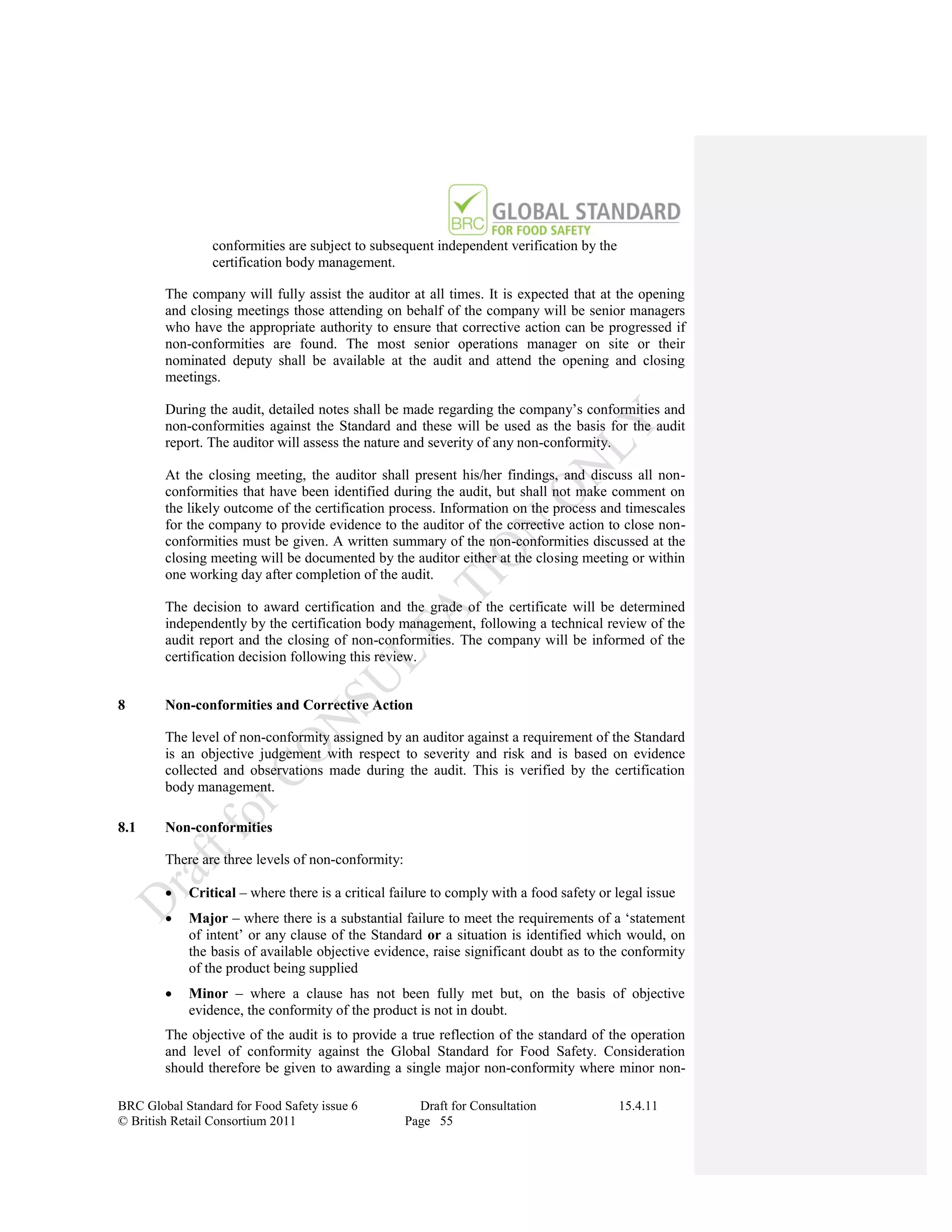 conformities are subject to subsequent independent verification by the
                certification body management.

        The company will fully assist the auditor at all times. It is expected that at the opening
        and closing meetings those attending on behalf of the company will be senior managers
        who have the appropriate authority to ensure that corrective action can be progressed if
        non-conformities are found. The most senior operations manager on site or their
        nominated deputy shall be available at the audit and attend the opening and closing
        meetings.

        During the audit, detailed notes shall be made regarding the company‟s conformities and
        non-conformities against the Standard and these will be used as the basis for the audit
        report. The auditor will assess the nature and severity of any non-conformity.

        At the closing meeting, the auditor shall present his/her findings, and discuss all non-
        conformities that have been identified during the audit, but shall not make comment on
        the likely outcome of the certification process. Information on the process and timescales
        for the company to provide evidence to the auditor of the corrective action to close non-
        conformities must be given. A written summary of the non-conformities discussed at the
        closing meeting will be documented by the auditor either at the closing meeting or within
        one working day after completion of the audit.

        The decision to award certification and the grade of the certificate will be determined
        independently by the certification body management, following a technical review of the
        audit report and the closing of non-conformities. The company will be informed of the
        certification decision following this review.


8       Non-conformities and Corrective Action

        The level of non-conformity assigned by an auditor against a requirement of the Standard
        is an objective judgement with respect to severity and risk and is based on evidence
        collected and observations made during the audit. This is verified by the certification
        body management.

8.1     Non-conformities

        There are three levels of non-conformity:

           Critical – where there is a critical failure to comply with a food safety or legal issue
           Major – where there is a substantial failure to meet the requirements of a „statement
            of intent‟ or any clause of the Standard or a situation is identified which would, on
            the basis of available objective evidence, raise significant doubt as to the conformity
            of the product being supplied
           Minor – where a clause has not been fully met but, on the basis of objective
            evidence, the conformity of the product is not in doubt.
        The objective of the audit is to provide a true reflection of the standard of the operation
        and level of conformity against the Global Standard for Food Safety. Consideration
        should therefore be given to awarding a single major non-conformity where minor non-

BRC Global Standard for Food Safety issue 6           Draft for Consultation             15.4.11
© British Retail Consortium 2011                    Page 55
 