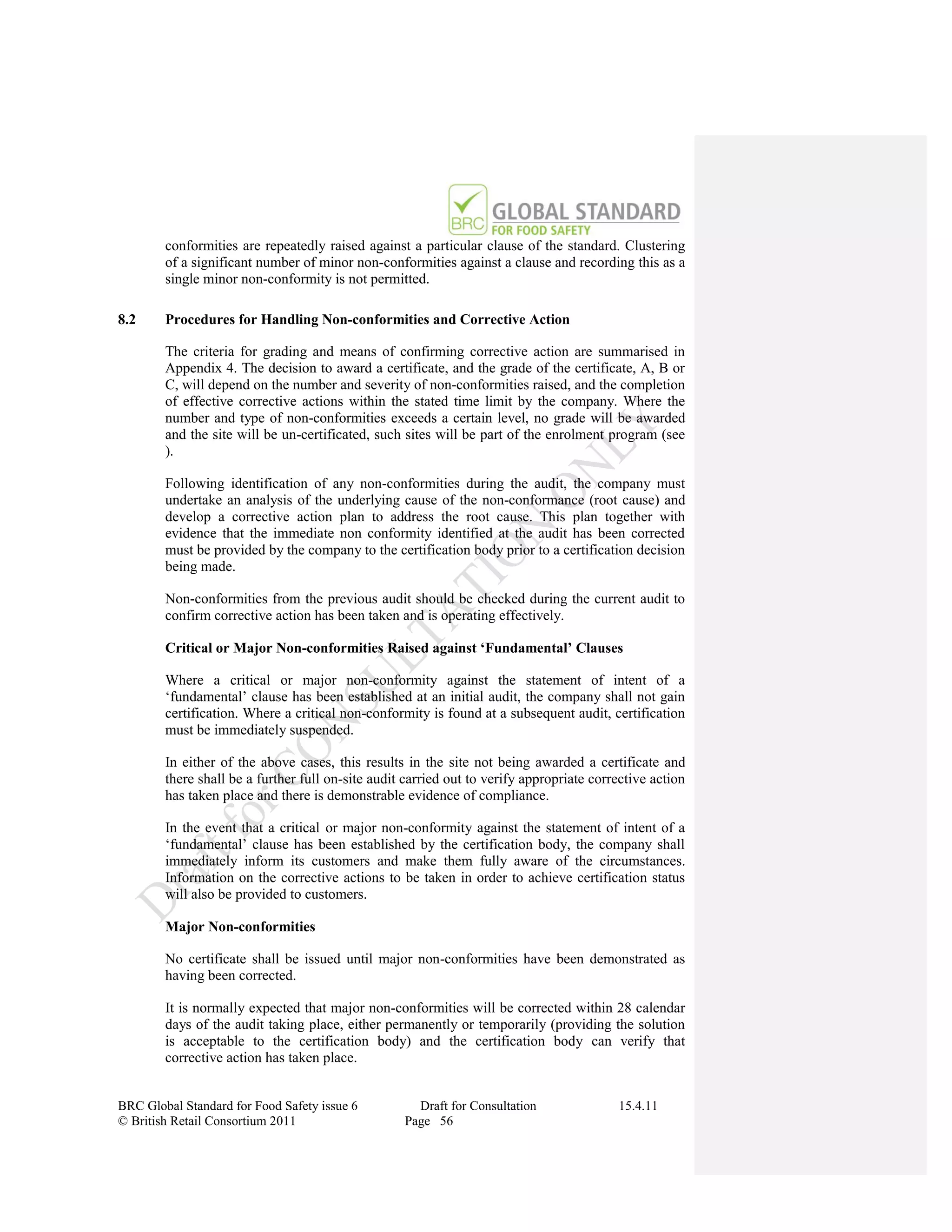 conformities are repeatedly raised against a particular clause of the standard. Clustering
        of a significant number of minor non-conformities against a clause and recording this as a
        single minor non-conformity is not permitted.

8.2     Procedures for Handling Non-conformities and Corrective Action

        The criteria for grading and means of confirming corrective action are summarised in
        Appendix 4. The decision to award a certificate, and the grade of the certificate, A, B or
        C, will depend on the number and severity of non-conformities raised, and the completion
        of effective corrective actions within the stated time limit by the company. Where the
        number and type of non-conformities exceeds a certain level, no grade will be awarded
        and the site will be un-certificated, such sites will be part of the enrolment program (see
        ).

        Following identification of any non-conformities during the audit, the company must
        undertake an analysis of the underlying cause of the non-conformance (root cause) and
        develop a corrective action plan to address the root cause. This plan together with
        evidence that the immediate non conformity identified at the audit has been corrected
        must be provided by the company to the certification body prior to a certification decision
        being made.

        Non-conformities from the previous audit should be checked during the current audit to
        confirm corrective action has been taken and is operating effectively.

        Critical or Major Non-conformities Raised against ‘Fundamental’ Clauses

        Where a critical or major non-conformity against the statement of intent of a
        „fundamental‟ clause has been established at an initial audit, the company shall not gain
        certification. Where a critical non-conformity is found at a subsequent audit, certification
        must be immediately suspended.

        In either of the above cases, this results in the site not being awarded a certificate and
        there shall be a further full on-site audit carried out to verify appropriate corrective action
        has taken place and there is demonstrable evidence of compliance.

        In the event that a critical or major non-conformity against the statement of intent of a
        „fundamental‟ clause has been established by the certification body, the company shall
        immediately inform its customers and make them fully aware of the circumstances.
        Information on the corrective actions to be taken in order to achieve certification status
        will also be provided to customers.

        Major Non-conformities

        No certificate shall be issued until major non-conformities have been demonstrated as
        having been corrected.

        It is normally expected that major non-conformities will be corrected within 28 calendar
        days of the audit taking place, either permanently or temporarily (providing the solution
        is acceptable to the certification body) and the certification body can verify that
        corrective action has taken place.


BRC Global Standard for Food Safety issue 6          Draft for Consultation               15.4.11
© British Retail Consortium 2011                   Page 56
 