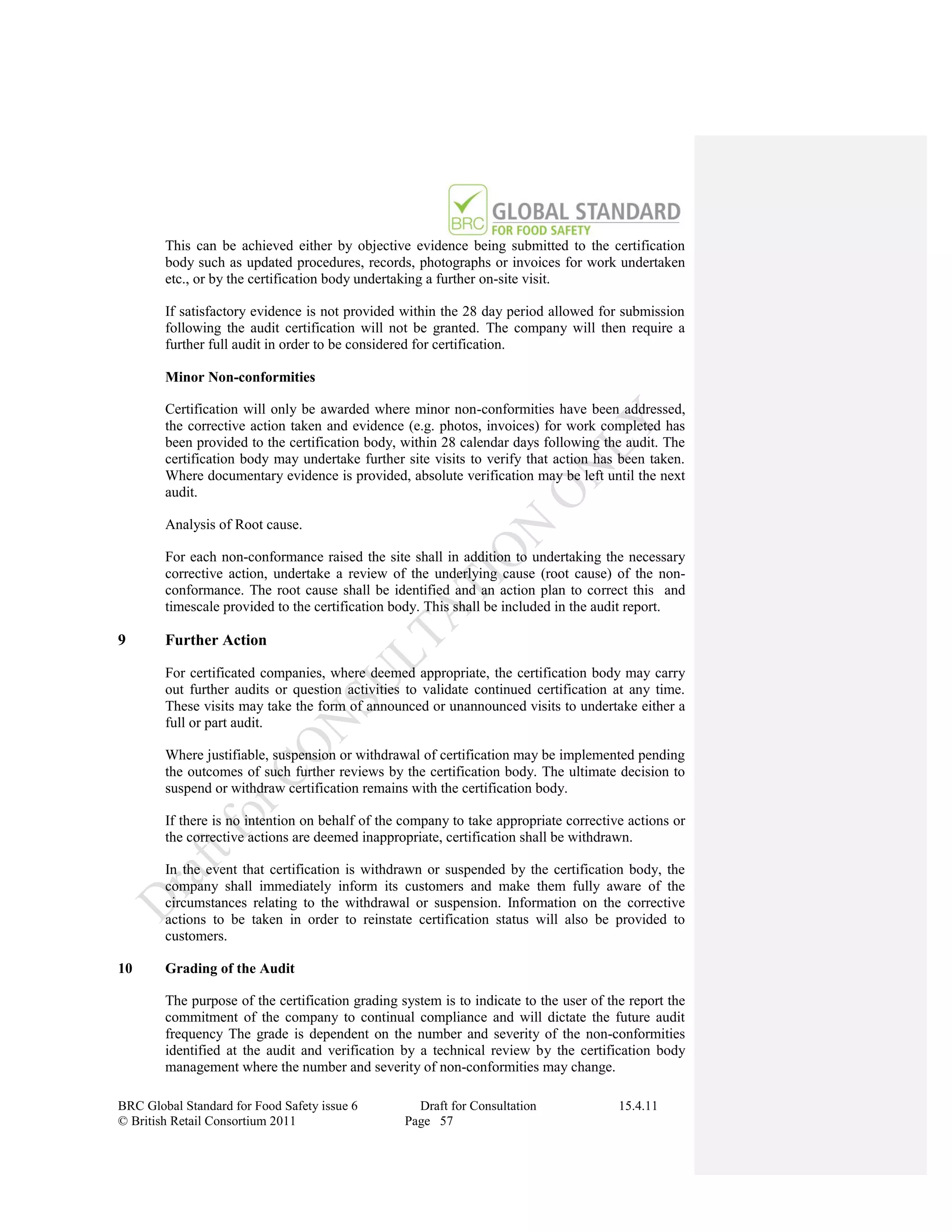 This can be achieved either by objective evidence being submitted to the certification
        body such as updated procedures, records, photographs or invoices for work undertaken
        etc., or by the certification body undertaking a further on-site visit.

        If satisfactory evidence is not provided within the 28 day period allowed for submission
        following the audit certification will not be granted. The company will then require a
        further full audit in order to be considered for certification.

        Minor Non-conformities

        Certification will only be awarded where minor non-conformities have been addressed,
        the corrective action taken and evidence (e.g. photos, invoices) for work completed has
        been provided to the certification body, within 28 calendar days following the audit. The
        certification body may undertake further site visits to verify that action has been taken.
        Where documentary evidence is provided, absolute verification may be left until the next
        audit.

        Analysis of Root cause.

        For each non-conformance raised the site shall in addition to undertaking the necessary
        corrective action, undertake a review of the underlying cause (root cause) of the non-
        conformance. The root cause shall be identified and an action plan to correct this and
        timescale provided to the certification body. This shall be included in the audit report.

9       Further Action

        For certificated companies, where deemed appropriate, the certification body may carry
        out further audits or question activities to validate continued certification at any time.
        These visits may take the form of announced or unannounced visits to undertake either a
        full or part audit.

        Where justifiable, suspension or withdrawal of certification may be implemented pending
        the outcomes of such further reviews by the certification body. The ultimate decision to
        suspend or withdraw certification remains with the certification body.

        If there is no intention on behalf of the company to take appropriate corrective actions or
        the corrective actions are deemed inappropriate, certification shall be withdrawn.

        In the event that certification is withdrawn or suspended by the certification body, the
        company shall immediately inform its customers and make them fully aware of the
        circumstances relating to the withdrawal or suspension. Information on the corrective
        actions to be taken in order to reinstate certification status will also be provided to
        customers.

10      Grading of the Audit

        The purpose of the certification grading system is to indicate to the user of the report the
        commitment of the company to continual compliance and will dictate the future audit
        frequency The grade is dependent on the number and severity of the non-conformities
        identified at the audit and verification by a technical review by the certification body
        management where the number and severity of non-conformities may change.

BRC Global Standard for Food Safety issue 6         Draft for Consultation              15.4.11
© British Retail Consortium 2011                  Page 57
 