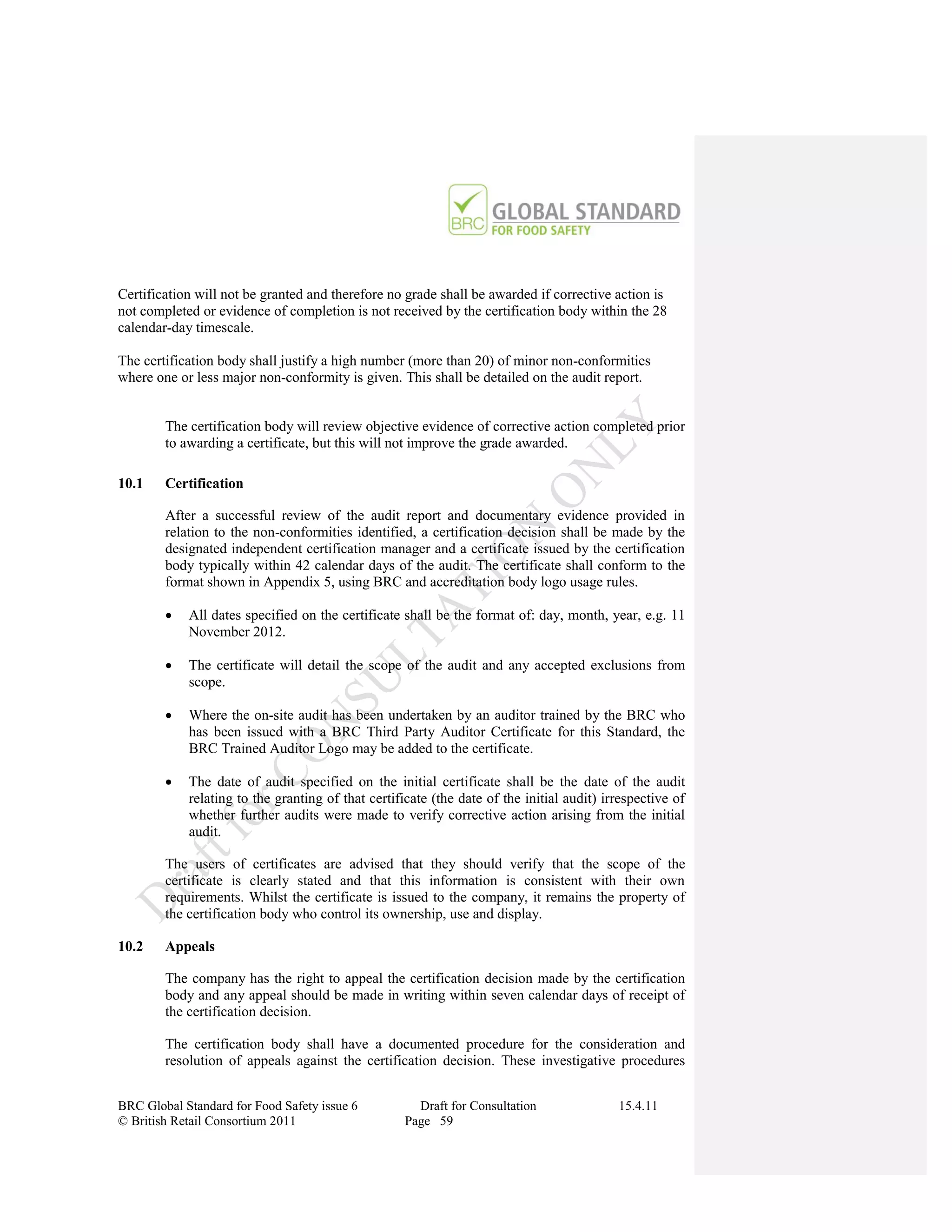 Certification will not be granted and therefore no grade shall be awarded if corrective action is
not completed or evidence of completion is not received by the certification body within the 28
calendar-day timescale.

The certification body shall justify a high number (more than 20) of minor non-conformities
where one or less major non-conformity is given. This shall be detailed on the audit report.


        The certification body will review objective evidence of corrective action completed prior
        to awarding a certificate, but this will not improve the grade awarded.

10.1    Certification

        After a successful review of the audit report and documentary evidence provided in
        relation to the non-conformities identified, a certification decision shall be made by the
        designated independent certification manager and a certificate issued by the certification
        body typically within 42 calendar days of the audit. The certificate shall conform to the
        format shown in Appendix 5, using BRC and accreditation body logo usage rules.

           All dates specified on the certificate shall be the format of: day, month, year, e.g. 11
            November 2012.

           The certificate will detail the scope of the audit and any accepted exclusions from
            scope.

           Where the on-site audit has been undertaken by an auditor trained by the BRC who
            has been issued with a BRC Third Party Auditor Certificate for this Standard, the
            BRC Trained Auditor Logo may be added to the certificate.

           The date of audit specified on the initial certificate shall be the date of the audit
            relating to the granting of that certificate (the date of the initial audit) irrespective of
            whether further audits were made to verify corrective action arising from the initial
            audit.

        The users of certificates are advised that they should verify that the scope of the
        certificate is clearly stated and that this information is consistent with their own
        requirements. Whilst the certificate is issued to the company, it remains the property of
        the certification body who control its ownership, use and display.

10.2    Appeals

        The company has the right to appeal the certification decision made by the certification
        body and any appeal should be made in writing within seven calendar days of receipt of
        the certification decision.

        The certification body shall have a documented procedure for the consideration and
        resolution of appeals against the certification decision. These investigative procedures


BRC Global Standard for Food Safety issue 6           Draft for Consultation               15.4.11
© British Retail Consortium 2011                    Page 59
 