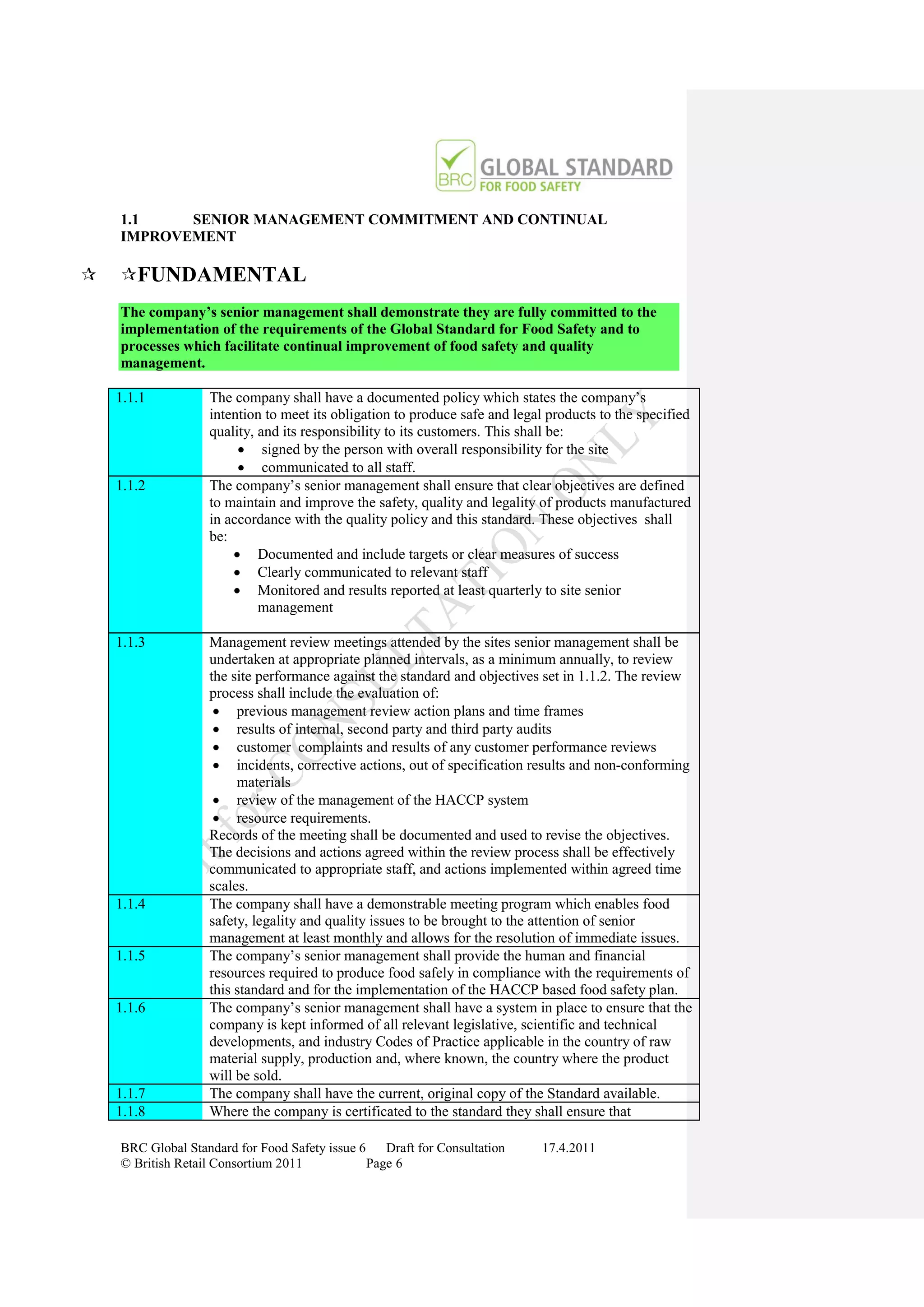 1.1    SENIOR MANAGEMENT COMMITMENT AND CONTINUAL
    IMPROVEMENT

   FUNDAMENTAL
    The company’s senior management shall demonstrate they are fully committed to the
    implementation of the requirements of the Global Standard for Food Safety and to
    processes which facilitate continual improvement of food safety and quality
    management.

    1.1.1          The company shall have a documented policy which states the company‟s
                   intention to meet its obligation to produce safe and legal products to the specified
                   quality, and its responsibility to its customers. This shall be:
                         signed by the person with overall responsibility for the site
                         communicated to all staff.
    1.1.2          The company‟s senior management shall ensure that clear objectives are defined
                   to maintain and improve the safety, quality and legality of products manufactured
                   in accordance with the quality policy and this standard. These objectives shall
                   be:
                        Documented and include targets or clear measures of success
                        Clearly communicated to relevant staff
                        Monitored and results reported at least quarterly to site senior
                            management

    1.1.3          Management review meetings attended by the sites senior management shall be
                   undertaken at appropriate planned intervals, as a minimum annually, to review
                   the site performance against the standard and objectives set in 1.1.2. The review
                   process shall include the evaluation of:
                     previous management review action plans and time frames
                     results of internal, second party and third party audits
                     customer complaints and results of any customer performance reviews
                     incidents, corrective actions, out of specification results and non-conforming
                        materials
                     review of the management of the HACCP system
                     resource requirements.
                   Records of the meeting shall be documented and used to revise the objectives.
                   The decisions and actions agreed within the review process shall be effectively
                   communicated to appropriate staff, and actions implemented within agreed time
                   scales.
    1.1.4          The company shall have a demonstrable meeting program which enables food
                   safety, legality and quality issues to be brought to the attention of senior
                   management at least monthly and allows for the resolution of immediate issues.
    1.1.5          The company‟s senior management shall provide the human and financial
                   resources required to produce food safely in compliance with the requirements of
                   this standard and for the implementation of the HACCP based food safety plan.
    1.1.6          The company‟s senior management shall have a system in place to ensure that the
                   company is kept informed of all relevant legislative, scientific and technical
                   developments, and industry Codes of Practice applicable in the country of raw
                   material supply, production and, where known, the country where the product
                   will be sold.
    1.1.7          The company shall have the current, original copy of the Standard available.
    1.1.8          Where the company is certificated to the standard they shall ensure that

    BRC Global Standard for Food Safety issue 6    Draft for Consultation    17.4.2011
    © British Retail Consortium 2011            Page 6
 
