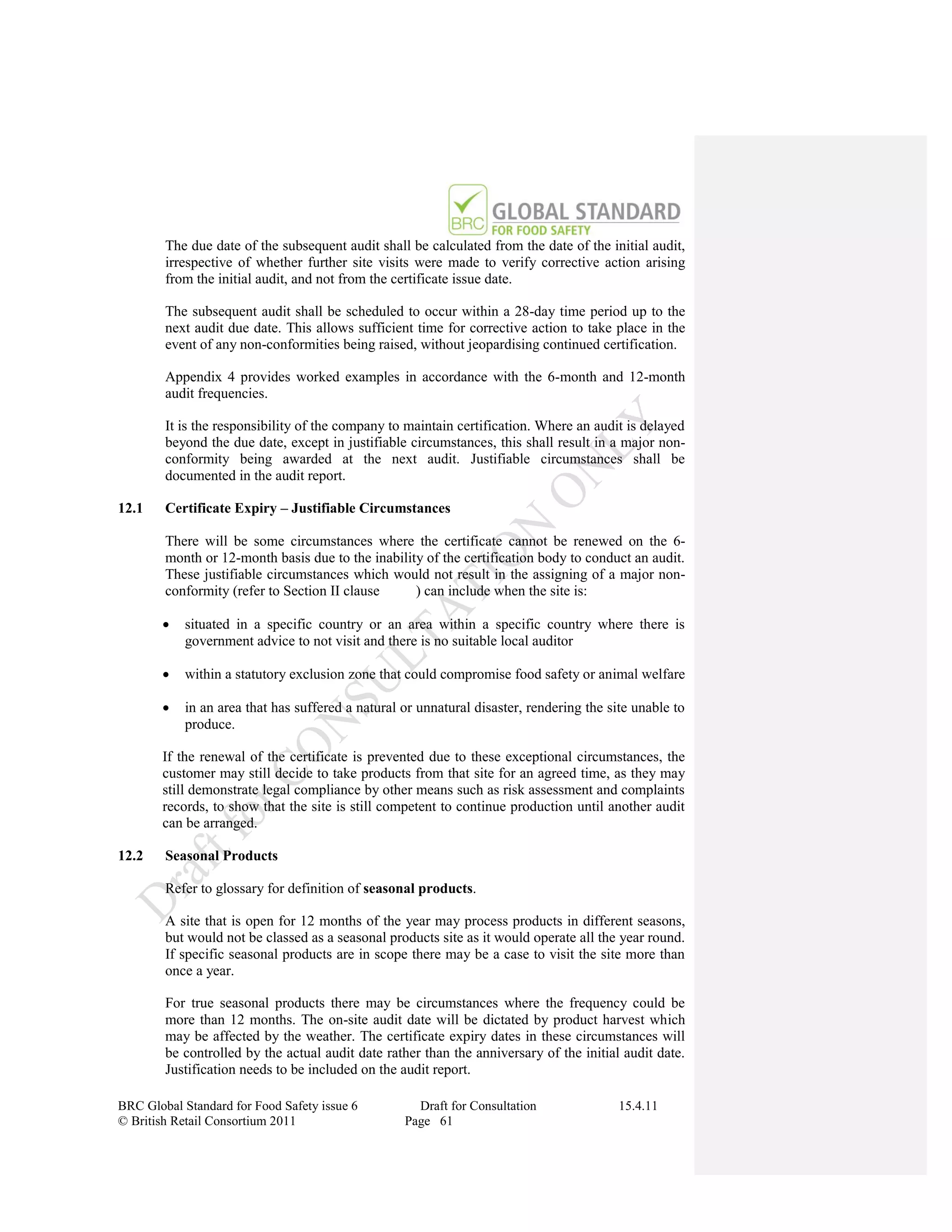 The due date of the subsequent audit shall be calculated from the date of the initial audit,
        irrespective of whether further site visits were made to verify corrective action arising
        from the initial audit, and not from the certificate issue date.

        The subsequent audit shall be scheduled to occur within a 28-day time period up to the
        next audit due date. This allows sufficient time for corrective action to take place in the
        event of any non-conformities being raised, without jeopardising continued certification.

        Appendix 4 provides worked examples in accordance with the 6-month and 12-month
        audit frequencies.

        It is the responsibility of the company to maintain certification. Where an audit is delayed
        beyond the due date, except in justifiable circumstances, this shall result in a major non-
        conformity being awarded at the next audit. Justifiable circumstances shall be
        documented in the audit report.

12.1    Certificate Expiry – Justifiable Circumstances

        There will be some circumstances where the certificate cannot be renewed on the 6-
        month or 12-month basis due to the inability of the certification body to conduct an audit.
        These justifiable circumstances which would not result in the assigning of a major non-
        conformity (refer to Section II clause     ) can include when the site is:

           situated in a specific country or an area within a specific country where there is
            government advice to not visit and there is no suitable local auditor

           within a statutory exclusion zone that could compromise food safety or animal welfare

           in an area that has suffered a natural or unnatural disaster, rendering the site unable to
            produce.

       If the renewal of the certificate is prevented due to these exceptional circumstances, the
       customer may still decide to take products from that site for an agreed time, as they may
       still demonstrate legal compliance by other means such as risk assessment and complaints
       records, to show that the site is still competent to continue production until another audit
       can be arranged.

12.2    Seasonal Products

        Refer to glossary for definition of seasonal products.

        A site that is open for 12 months of the year may process products in different seasons,
        but would not be classed as a seasonal products site as it would operate all the year round.
        If specific seasonal products are in scope there may be a case to visit the site more than
        once a year.

        For true seasonal products there may be circumstances where the frequency could be
        more than 12 months. The on-site audit date will be dictated by product harvest which
        may be affected by the weather. The certificate expiry dates in these circumstances will
        be controlled by the actual audit date rather than the anniversary of the initial audit date.
        Justification needs to be included on the audit report.

BRC Global Standard for Food Safety issue 6          Draft for Consultation               15.4.11
© British Retail Consortium 2011                   Page 61
 