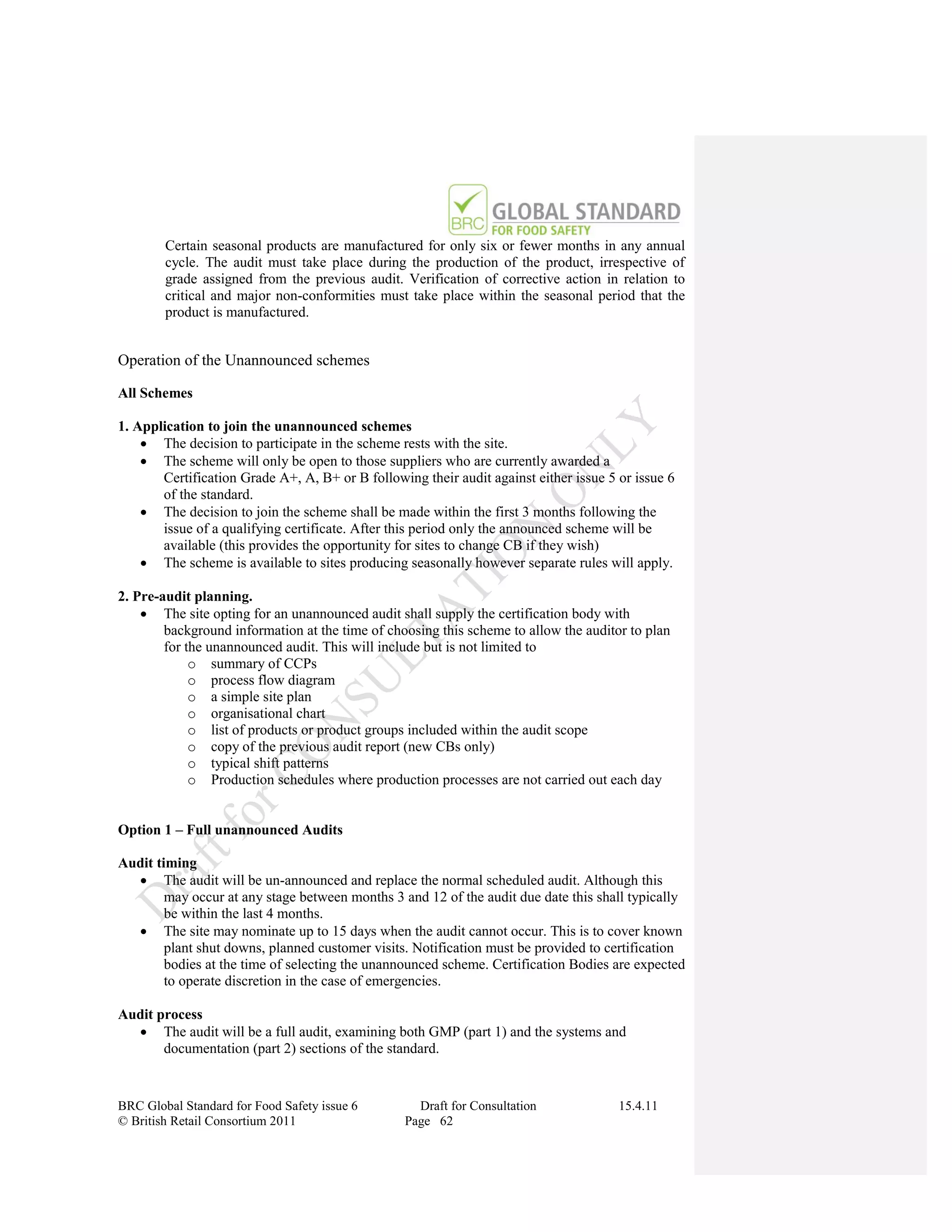 Certain seasonal products are manufactured for only six or fewer months in any annual
        cycle. The audit must take place during the production of the product, irrespective of
        grade assigned from the previous audit. Verification of corrective action in relation to
        critical and major non-conformities must take place within the seasonal period that the
        product is manufactured.


Operation of the Unannounced schemes

All Schemes

1. Application to join the unannounced schemes
     The decision to participate in the scheme rests with the site.
     The scheme will only be open to those suppliers who are currently awarded a
       Certification Grade A+, A, B+ or B following their audit against either issue 5 or issue 6
       of the standard.
     The decision to join the scheme shall be made within the first 3 months following the
       issue of a qualifying certificate. After this period only the announced scheme will be
       available (this provides the opportunity for sites to change CB if they wish)
     The scheme is available to sites producing seasonally however separate rules will apply.

2. Pre-audit planning.
     The site opting for an unannounced audit shall supply the certification body with
        background information at the time of choosing this scheme to allow the auditor to plan
        for the unannounced audit. This will include but is not limited to
             o summary of CCPs
             o process flow diagram
             o a simple site plan
             o organisational chart
             o list of products or product groups included within the audit scope
             o copy of the previous audit report (new CBs only)
             o typical shift patterns
             o Production schedules where production processes are not carried out each day


Option 1 – Full unannounced Audits

Audit timing
   The audit will be un-announced and replace the normal scheduled audit. Although this
        may occur at any stage between months 3 and 12 of the audit due date this shall typically
        be within the last 4 months.
   The site may nominate up to 15 days when the audit cannot occur. This is to cover known
        plant shut downs, planned customer visits. Notification must be provided to certification
        bodies at the time of selecting the unannounced scheme. Certification Bodies are expected
        to operate discretion in the case of emergencies.

Audit process
   The audit will be a full audit, examining both GMP (part 1) and the systems and
       documentation (part 2) sections of the standard.


BRC Global Standard for Food Safety issue 6        Draft for Consultation              15.4.11
© British Retail Consortium 2011                 Page 62
 