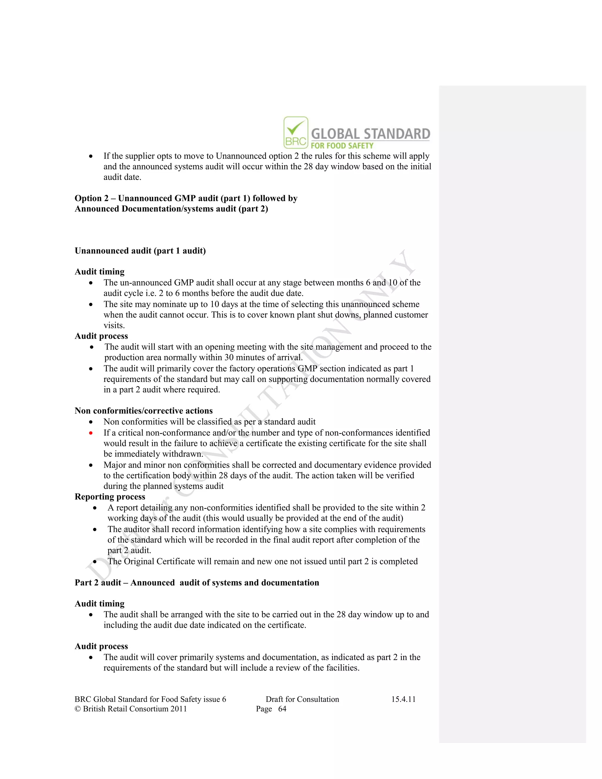    If the supplier opts to move to Unannounced option 2 the rules for this scheme will apply
        and the announced systems audit will occur within the 28 day window based on the initial
        audit date.

Option 2 – Unannounced GMP audit (part 1) followed by
Announced Documentation/systems audit (part 2)



Unannounced audit (part 1 audit)

Audit timing
   The un-announced GMP audit shall occur at any stage between months 6 and 10 of the
        audit cycle i.e. 2 to 6 months before the audit due date.
   The site may nominate up to 10 days at the time of selecting this unannounced scheme
        when the audit cannot occur. This is to cover known plant shut downs, planned customer
        visits.
Audit process
    The audit will start with an opening meeting with the site management and proceed to the
        production area normally within 30 minutes of arrival.
   The audit will primarily cover the factory operations GMP section indicated as part 1
        requirements of the standard but may call on supporting documentation normally covered
        in a part 2 audit where required.

Non conformities/corrective actions
    Non conformities will be classified as per a standard audit
    If a critical non-conformance and/or the number and type of non-conformances identified
       would result in the failure to achieve a certificate the existing certificate for the site shall
       be immediately withdrawn.
    Major and minor non conformities shall be corrected and documentary evidence provided
       to the certification body within 28 days of the audit. The action taken will be verified
       during the planned systems audit
Reporting process
     A report detailing any non-conformities identified shall be provided to the site within 2
        working days of the audit (this would usually be provided at the end of the audit)
     The auditor shall record information identifying how a site complies with requirements
        of the standard which will be recorded in the final audit report after completion of the
        part 2 audit.
     The Original Certificate will remain and new one not issued until part 2 is completed

Part 2 audit – Announced audit of systems and documentation

Audit timing
   The audit shall be arranged with the site to be carried out in the 28 day window up to and
        including the audit due date indicated on the certificate.

Audit process
   The audit will cover primarily systems and documentation, as indicated as part 2 in the
       requirements of the standard but will include a review of the facilities.


BRC Global Standard for Food Safety issue 6           Draft for Consultation               15.4.11
© British Retail Consortium 2011                    Page 64
 