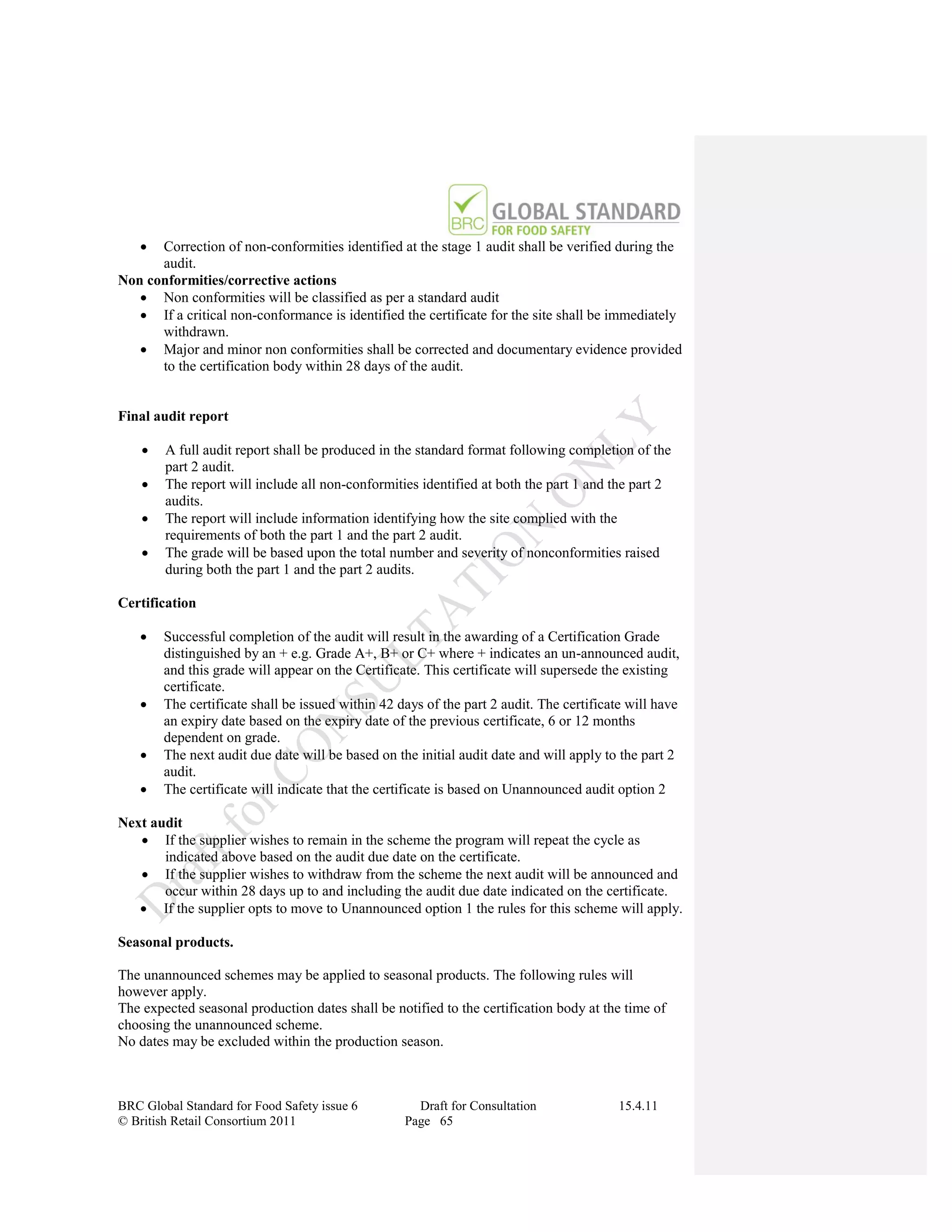   Correction of non-conformities identified at the stage 1 audit shall be verified during the
      audit.
Non conformities/corrective actions
    Non conformities will be classified as per a standard audit
    If a critical non-conformance is identified the certificate for the site shall be immediately
      withdrawn.
    Major and minor non conformities shall be corrected and documentary evidence provided
      to the certification body within 28 days of the audit.


Final audit report

       A full audit report shall be produced in the standard format following completion of the
        part 2 audit.
       The report will include all non-conformities identified at both the part 1 and the part 2
        audits.
       The report will include information identifying how the site complied with the
        requirements of both the part 1 and the part 2 audit.
       The grade will be based upon the total number and severity of nonconformities raised
        during both the part 1 and the part 2 audits.

Certification

       Successful completion of the audit will result in the awarding of a Certification Grade
        distinguished by an + e.g. Grade A+, B+ or C+ where + indicates an un-announced audit,
        and this grade will appear on the Certificate. This certificate will supersede the existing
        certificate.
       The certificate shall be issued within 42 days of the part 2 audit. The certificate will have
        an expiry date based on the expiry date of the previous certificate, 6 or 12 months
        dependent on grade.
       The next audit due date will be based on the initial audit date and will apply to the part 2
        audit.
       The certificate will indicate that the certificate is based on Unannounced audit option 2

Next audit
    If the supplier wishes to remain in the scheme the program will repeat the cycle as
       indicated above based on the audit due date on the certificate.
    If the supplier wishes to withdraw from the scheme the next audit will be announced and
       occur within 28 days up to and including the audit due date indicated on the certificate.
    If the supplier opts to move to Unannounced option 1 the rules for this scheme will apply.

Seasonal products.

The unannounced schemes may be applied to seasonal products. The following rules will
however apply.
The expected seasonal production dates shall be notified to the certification body at the time of
choosing the unannounced scheme.
No dates may be excluded within the production season.



BRC Global Standard for Food Safety issue 6          Draft for Consultation               15.4.11
© British Retail Consortium 2011                   Page 65
 