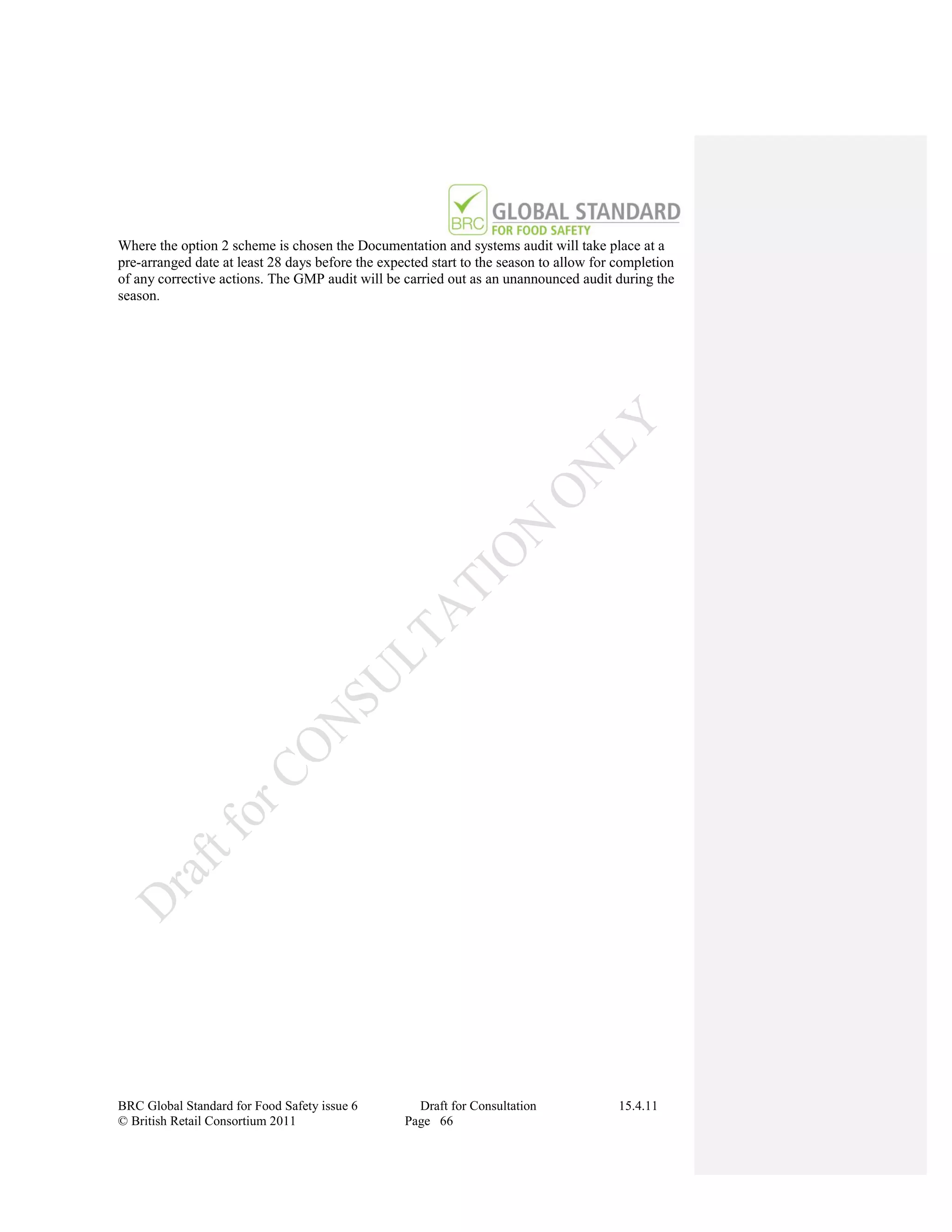 Where the option 2 scheme is chosen the Documentation and systems audit will take place at a
pre-arranged date at least 28 days before the expected start to the season to allow for completion
of any corrective actions. The GMP audit will be carried out as an unannounced audit during the
season.




BRC Global Standard for Food Safety issue 6         Draft for Consultation              15.4.11
© British Retail Consortium 2011                  Page 66
 