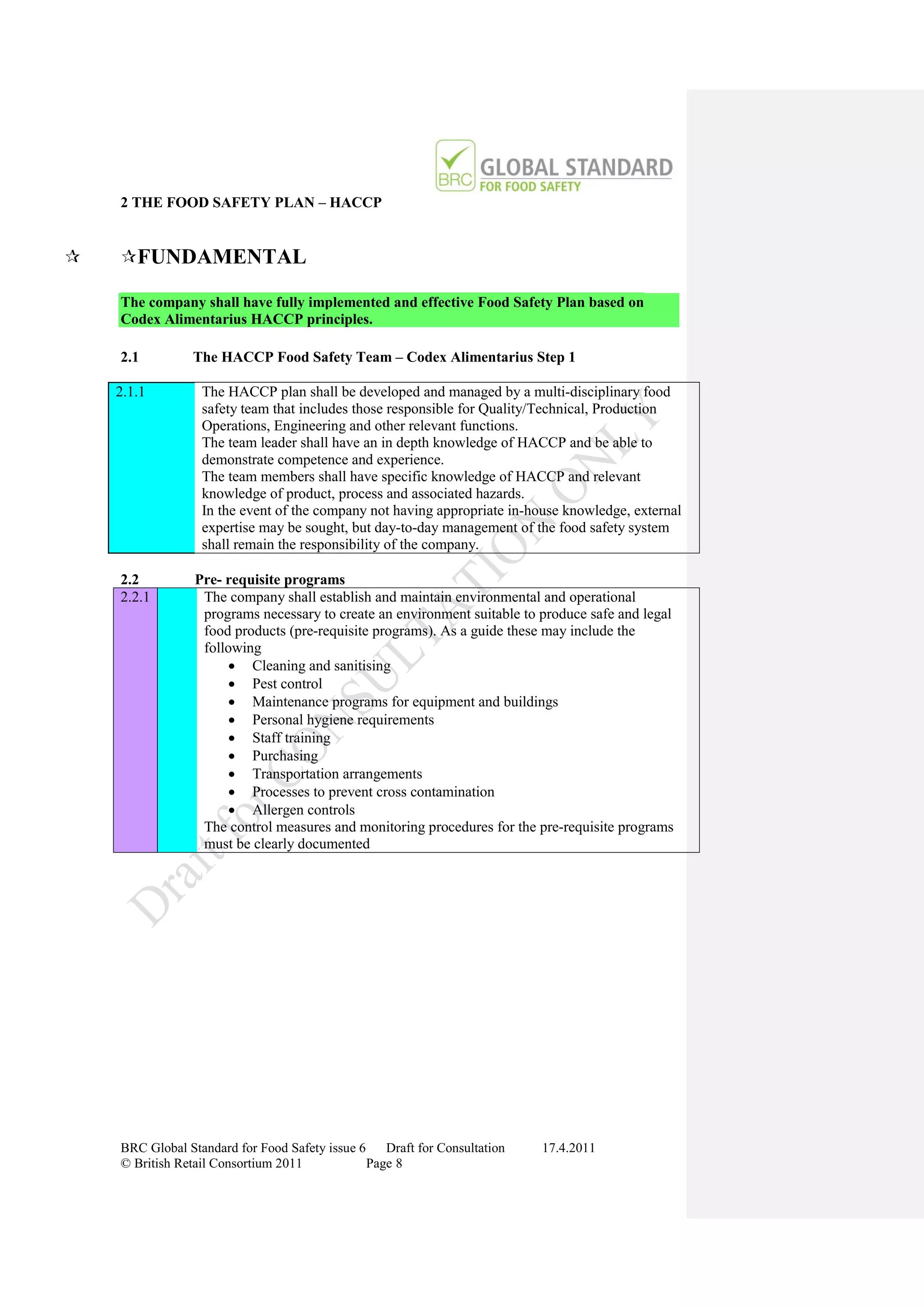 2 THE FOOD SAFETY PLAN – HACCP


   FUNDAMENTAL

    The company shall have fully implemented and effective Food Safety Plan based on
    Codex Alimentarius HACCP principles.

    2.1         The HACCP Food Safety Team – Codex Alimentarius Step 1

    2.1.1         The HACCP plan shall be developed and managed by a multi-disciplinary food
                  safety team that includes those responsible for Quality/Technical, Production
                  Operations, Engineering and other relevant functions.
                  The team leader shall have an in depth knowledge of HACCP and be able to
                  demonstrate competence and experience.
                  The team members shall have specific knowledge of HACCP and relevant
                  knowledge of product, process and associated hazards.
                  In the event of the company not having appropriate in-house knowledge, external
                  expertise may be sought, but day-to-day management of the food safety system
                  shall remain the responsibility of the company.

    2.2          Pre- requisite programs
    2.2.1         The company shall establish and maintain environmental and operational
                  programs necessary to create an environment suitable to produce safe and legal
                  food products (pre-requisite programs). As a guide these may include the
                  following
                       Cleaning and sanitising
                       Pest control
                       Maintenance programs for equipment and buildings
                       Personal hygiene requirements
                       Staff training
                       Purchasing
                       Transportation arrangements
                       Processes to prevent cross contamination
                       Allergen controls
                  The control measures and monitoring procedures for the pre-requisite programs
                  must be clearly documented




    BRC Global Standard for Food Safety issue 6    Draft for Consultation   17.4.2011
    © British Retail Consortium 2011            Page 8
 