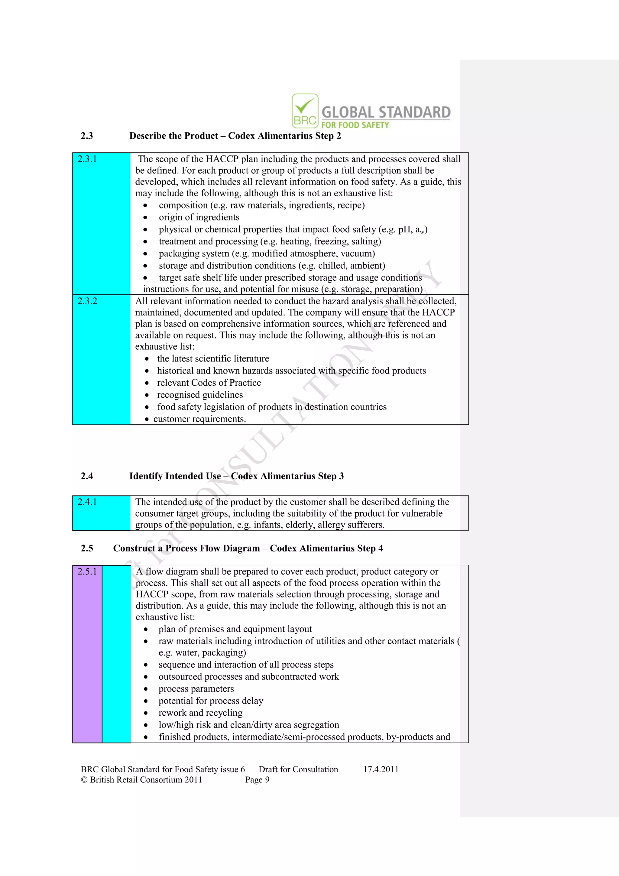 2.3         Describe the Product – Codex Alimentarius Step 2

2.3.1          The scope of the HACCP plan including the products and processes covered shall
              be defined. For each product or group of products a full description shall be
              developed, which includes all relevant information on food safety. As a guide, this
              may include the following, although this is not an exhaustive list:
                 composition (e.g. raw materials, ingredients, recipe)
                 origin of ingredients
                 physical or chemical properties that impact food safety (e.g. pH, aw)
                 treatment and processing (e.g. heating, freezing, salting)
                 packaging system (e.g. modified atmosphere, vacuum)
                 storage and distribution conditions (e.g. chilled, ambient)
                 target safe shelf life under prescribed storage and usage conditions
                instructions for use, and potential for misuse (e.g. storage, preparation)
2.3.2         All relevant information needed to conduct the hazard analysis shall be collected,
              maintained, documented and updated. The company will ensure that the HACCP
              plan is based on comprehensive information sources, which are referenced and
              available on request. This may include the following, although this is not an
              exhaustive list:
                  the latest scientific literature
                  historical and known hazards associated with specific food products
                  relevant Codes of Practice
                  recognised guidelines
                  food safety legislation of products in destination countries
                  customer requirements.




2.4         Identify Intended Use – Codex Alimentarius Step 3

2.4.1         The intended use of the product by the customer shall be described defining the
              consumer target groups, including the suitability of the product for vulnerable
              groups of the population, e.g. infants, elderly, allergy sufferers.

2.5     Construct a Process Flow Diagram – Codex Alimentarius Step 4

2.5.1         A flow diagram shall be prepared to cover each product, product category or
              process. This shall set out all aspects of the food process operation within the
              HACCP scope, from raw materials selection through processing, storage and
              distribution. As a guide, this may include the following, although this is not an
              exhaustive list:
                 plan of premises and equipment layout
                 raw materials including introduction of utilities and other contact materials (
                     e.g. water, packaging)
                 sequence and interaction of all process steps
                 outsourced processes and subcontracted work
                 process parameters
                 potential for process delay
                 rework and recycling
                 low/high risk and clean/dirty area segregation
                 finished products, intermediate/semi-processed products, by-products and


BRC Global Standard for Food Safety issue 6    Draft for Consultation   17.4.2011
© British Retail Consortium 2011            Page 9
 