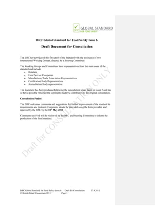 BRC Global Standard for Food Safety Issue 6

                      Draft Document for Consultation

The BRC have produced this first draft of the Standard with the assistance of two
international Working Groups, directed by a Steering Committee.

The Working Groups and Committees have representatives from the main users of the
standard and include
     Retailers
     Food Service Companies
     Manufacturer Trade Association Representatives
     Certification Body Representatives
     Accreditation Body representative.

The document has been produced following the consultation under taken on issue 5 and has
so far as possible reflected the comments made by contributors to the original consultation.

Consultation Period

The BRC welcomes comments and suggestions for further improvement of the standard its
requirements and protocol. Comments should be provided using the form provided and
received by the BRC by the 18th May 2011

Comments received will be reviewed by the BRC and Steering Committee to inform the
production of the final standard.




BRC Global Standard for Food Safety issue 6    Draft for Consultation   17.4.2011
© British Retail Consortium 2011            Page 1
 
