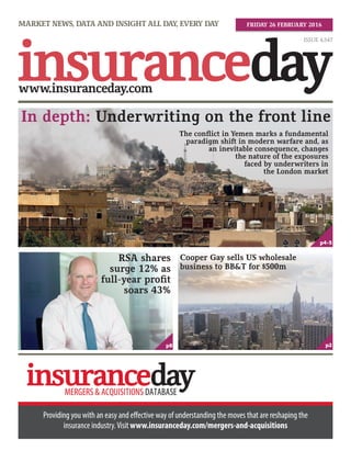 MARKET NEWS, DATA AND INSIGHT ALL DAY, EVERY DAY
ISSUE 4,547
FRIDAY 26 FEBRUARY 2016
In depth: Underwriting on the front line
p8 p2
p4-5
RSA shares
surge 12% as
full-year profit
soars 43%
Cooper Gay sells US wholesale
business to BB&T for $500m
insurance industry.Visit www.insuranceday.com/mergers-and-acquisitions
The conflict in Yemen marks a fundamental
paradigm shift in modern warfare and, as
an inevitable consequence, changes
the nature of the exposures
faced by underwriters in
the London market
 