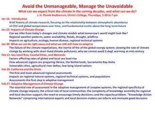 Avoid the Unmanageable, Manage the Unavoidable
What can we expect from the climate in the coming decades, and what can we do?
J. H. Plumb Auditorium, Christ’s College, Thursdays, 5:30 to 7 pm
Jan 16: Introduction
Brief history of climate research, focusing on the relationship between atmospheric abundance
of CO2 and global temperature over time, and fundamental truths about the long-term future
Jan 23: Impacts of Climate Change
Can we infer from today’s changes and climate models what tomorrow’s world might look like?
Regional weather patterns, water availability, floods, drought, wildfires
Impacts on agriculture, ecology, human disease, regional technical systems
Jan 30: What we can do right away and what we still will have to adapt to
The failure of the climate negotiations, the inertia of the of the global energy system; slowing the rate of climate
change by working with short-lived climate pollutants; why we cannot avoid 2 degC warming at mid-century
Feb 13: Sea Level Rise, Coastal Cities, and Wetlands
Factors affecting rates of global and local sea level rise
How advanced regions are preparing-Venice, the Netherlands, Sacramento Bay-Delta
Vulnerable cities, agricultural river deltas, low-lying island nations
Feb 20: California and the Arctic
The first and most advanced regional assessments
Impacts on regional natural systems, regional technical systems, and populations
Assessments-the first step in adaptive management
Feb 27: Adaptive Management of Climate Change
The essential role of assessment in the adaptive management of complex systems; the regional specificity of
climate change impacts; the critical role of local communities; the complexity of knowledge assembly for regional
and local decision‐support; the need to encourage timely decisions; and the capacity problem. “Knowledge Action
Networks” comprising international experts and local decision‐makers can inform and motivate good decisions
 