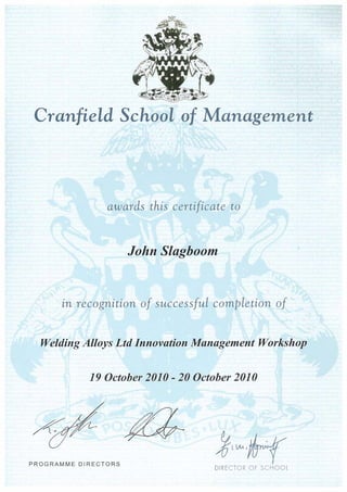 Cranfield School of Management
awards this certificate to
John Slagboom
in recognition of successful completion of
Welding Alloys Ltd Innovation Management Workshop
19 October 2010 - 20 October 2010
PROGRAMME DIRECTORS
DIRECTOR OF SCHOOL
 