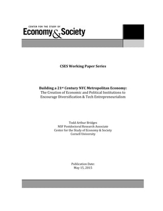 CSES Working Paper Series
Paper # 64
Sonja Opper, Stefan Brehm, and Victor Nee
!The Institutional Basis of Leadership Recruitment in China"
!!! Factions versus Performance"
!!!
#####!!!!!!$%#2
CSES	
  Working	
  Paper	
  Series	
  
Building	
  a	
  21st	
  Century	
  NYC	
  Metropolitan	
  Economy:	
  
The	
  Creation	
  of	
  Economic	
  and	
  Political	
  Institutions	
  to	
  
Encourage	
  Diversification	
  &	
  Tech	
  Entrepreneurialism	
  
	
  
Todd	
  Arthur	
  Bridges
NSF	
  Postdoctoral	
  Research	
  Associate	
  
Center	
  for	
  the	
  Study	
  of	
  Economy	
  &	
  Society	
  
Cornell	
  University	
  
Publication	
  Date:	
  
May	
  15,	
  2015	
  
 