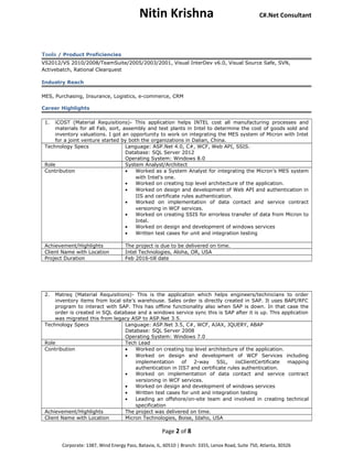 Nitin Krishna C#.Net Consultant
Tools / Product Proficiencies
VS2012/VS 2010/2008/TeamSuite/2005/2003/2001, Visual InterDev v6.0, Visual Source Safe, SVN,
Activebatch, Rational Clearquest
Industry Reach
MES, Purchasing, Insurance, Logistics, e-commerce, CRM
Career Highlights
1. iCOST (Material Requisitions)- This application helps INTEL cost all manufacturing processes and
materials for all Fab, sort, assembly and test plants in Intel to determine the cost of goods sold and
inventory valuations. I got an opportunity to work on integrating the MES system of Micron with Intel
for a joint venture started by both the organizations in Dalian, China.
Technology Specs Language: ASP.Net 4.0, C#, WCF, Web API, SSIS.
Database: SQL Server 2012
Operating System: Windows 8.0
Role System Analyst/Architect
Contribution • Worked as a System Analyst for integrating the Micron’s MES system
with Intel’s one.
• Worked on creating top level architecture of the application.
• Worked on design and development of Web API and authentication in
IIS and certificate rules authentication.
• Worked on implementation of data contact and service contract
versioning in WCF services.
• Worked on creating SSIS for errorless transfer of data from Micron to
Intel.
• Worked on design and development of windows services
• Written test cases for unit and integration testing
Achievement/Highlights The project is due to be delivered on time.
Client Name with Location Intel Technologies, Aloha, OR, USA
Project Duration Feb 2016-till date
2. Matreq (Material Requisitions)- This is the application which helps engineers/technicians to order
inventory items from local site’s warehouse. Sales order is directly created in SAP. It uses BAPI/RFC
program to interact with SAP. This has offline functionality also when SAP is down. In that case the
order is created in SQL database and a windows service sync this is SAP after it is up. This application
was migrated this from legacy ASP to ASP.Net 3.5.
Technology Specs Language: ASP.Net 3.5, C#, WCF, AJAX, JQUERY, ABAP
Database: SQL Server 2008
Operating System: Windows 7.0
Role Tech Lead
Contribution • Worked on creating top level architecture of the application.
• Worked on design and development of WCF Services including
implementation of 2-way SSL, iisClientCertificate mapping
authentication in IIS7 and certificate rules authentication.
• Worked on implementation of data contact and service contract
versioning in WCF services.
• Worked on design and development of windows services
• Written test cases for unit and integration testing
• Leading an offshore/on-site team and involved in creating technical
specification
Achievement/Highlights The project was delivered on time.
Client Name with Location Micron Technologies, Boise, Idaho, USA
Page 2 of 8
Corporate: 1387, Wind Energy Pass, Batavia, IL, 60510 | Branch: 3355, Lenox Road, Suite 750, Atlanta, 30326
 