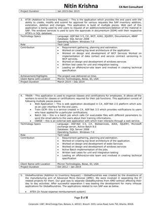 Nitin Krishna C#.Net Consultant
Project Duration Jan 2015-Dec 2015
3. ATIR (Addition to Inventory Request) - This is the application which provides the end users with the
ability to create, modify and submit for approval for various requests like SAP inventory addition,
extenstion, deletion and changes. This application is build of multiple pieces. Web part of this
application is being used by end users to request of an addition/extension/deletion of the material in
SAP. The windows services is used to sync the approvals in documentum (EDM) with their respective
ATIR’s in SQL database.
Technology Specs Language: ASP.Net 3.5, C#, WCF, AJAX, JQUERY, Documentum, ABAP
Database: SQL Server 2008
Operating System: Windows 7.0
Role Tech Lead
Contribution • Requirement gathering, planning and estimation.
• Worked on creating top level architecture of the application.
• Worked on design and development of WCF Services Worked on
implementation of data contact and service contract versioning in
WCF services.
• Worked on design and development of windows services
• Written test cases for unit and integration testing
• Leading an offshore/on-site team and involved in creating technical
specification
Achievement/Highlights The project was delivered on time.
Client Name with Location Micron Technologies, Boise, ID, USA
Project Duration March 2014 – Dec 2014
4. TRAIN - This application is used to organize classes and certifications for employees. It allows all the
workers to enrol for classes or certifications required for their job functions. This application consist of
following multiple pieces pieces
• Web Application – This is web application developed in C#, ASP.Net 2.0 platform which acts
as an user interface for the end users.
• Train OCM- this is a service created in C#, ASP.Net 3.5 which provides notifications to users
who have applied for a particular certifications.
• Batch Job – this is a batch job which calls C# executable files with different parameters to
send the email alerts to the users about their training informations.
• CBASE – this is an external web application with which train interacts through a web service.
Technology Specs Language: ASP.Net 3.5, C#, Webservices, AJAX, JQUERY, Microsoft
exchange server, Active Batch 8.0
Database: SQL Server 2008
Operating System: Windows 7.0
Role Tech Lead
Contribution • Requirement gathering, planning and estimation.
• Worked on creating top level architecture of the application.
• Worked on design and development of webs Services
• Worked on design and development of windows services
• Active Batch implementation of the jobs.
• Written test cases for unit and integration testing
• Leading an offshore/on-site team and involved in creating technical
specification
Client Name with Location Micron Technologies, Boise, ID, USA
Project Duration Oct 2012 – Jan 2014
5. Globalfoundries (Addition to Inventory Request) - GlobalFoundries was created by the divestiture of
the manufacturing arm of Advanced Micro Devices (AMD). We were involved in separating the IT
related projects for them. Our goal was to separate Globalfoundries from AMD without affecting their
day to day activities. After successful separation I was leading the development for many inhouse
applications for Globalfoundries. The applications related to non SAP was as below.
• ATEX (In house expense reimbursement system)
Page 3 of 8
Corporate: 1387, Wind Energy Pass, Batavia, IL, 60510 | Branch: 3355, Lenox Road, Suite 750, Atlanta, 30326
 