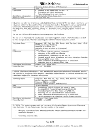 Nitin Krishna C#.Net Consultant
Operating System: Windows XP Professional
Role Team Lead
Contribution • Creation of web pages using ASP.NET, C#.
• Interacting with clients sometimes.
• Technical assistance to team members.
Client Name with Location Objectivity Retail (USA), Noida, India
Project Duration Jan 2007- June 2007
E-business and retail site for antibody products (http://store.crpinc.com)-This is a robust e-commerce and
e-business solution for Covance Inc. the e-commerce site is built on .Net platform and has sophisticated
functionality. The site has an advance search which allows users to search by several parameters
including clone, form, host, specificity, catalog no., description, name, category, species reactivity and
uses.
The site has a dynamic PDF generation functionality using the iTextSharp.
The site has an integrated and easy-to-use e-business management system, which allows Covance staff
to make changes to site. The site is also integrated with their internal accounting system.
Technology Specs Language: ASP. Net, C#, SQL Server, Web Services, SOAP, HTML,
DHTML, JavaScript, iTextSharp
Database: SQL Server 2000
Operating System: Windows XP Professional
Role Team Lead
Contribution • equirement capturing, planning, estimation.
• Designing of web pages and database.
• Developed Web Pages using ASP.Net and C#.
• Created several stored procedures and views containing business
logic using SQL Server 2000.
• Client coordination & identifying priorities in consultation.
• Used web services to get the country code.
Client Name with Location Covance (USA), Noida, India
Project Duration July 2006 – Dec 2006
Customer relationship management (CRM)- We developed a Customer Relationship Management solution
that consisted of a customer-facing web site, a web based backend system for customer service reps, and
a web based backend for the system administrator
Technology Specs Language: ASP. Net, C#, SQL Server, Web Services, SOAP, HTML,
DHTML, JavaScript, iTextSharp
Database: SQL Server 2000
Operating System: Windows XP Professional
Role Sr Web Developer
Contribution • Created user controls for menu and header of page.
• Developed Web Pages and Reports using ASP.Net, C#
• Created component for Data Access using ADO.Net.
• Preparing unit and system test cases & specifications.
• Client coordination & identifying priorities in consultation.
• Technical assistance & Knowledge transfer to team members.
Client Name with Location Cyberhome (USA), Noida, India
Project Duration Jan 2006 – June 2006
IS-PORTAL -This project manages each and every area of Information System department of Samsung
India Electronics Pvt. Ltd. Following are the main modules of that project.
• Managing payment details for different vendors for different Internet Connection and VPN’s and
generation report for it.
• Generating purchase order.
Page 6 of 8
Corporate: 1387, Wind Energy Pass, Batavia, IL, 60510 | Branch: 3355, Lenox Road, Suite 750, Atlanta, 30326
 