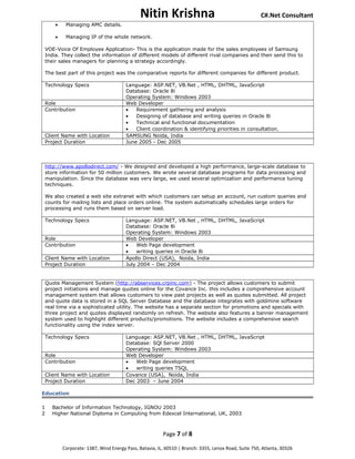 Nitin Krishna C#.Net Consultant
• Managing AMC details.
• Managing IP of the whole network.
VOE-Voice Of Employee Application- This is the application made for the sales employees of Samsung
India. They collect the information of different models of different rival companies and then send this to
their sales managers for planning a strategy accordingly.
The best part of this project was the comparative reports for different companies for different product.
Technology Specs Language: ASP.NET, VB.Net , HTML, DHTML, JavaScript
Database: Oracle 8i
Operating System: Windows 2003
Role Web Developer
Contribution • Requirement gathering and analysis
• Designing of database and writing queries in Oracle 8i
• Technical and functional documentation
• Client coordination & identifying priorities in consultation.
Client Name with Location SAMSUNG Noida, India
Project Duration June 2005 - Dec 2005
http://www.apollodirect.com/ - We designed and developed a high performance, large-scale database to
store information for 50 million customers. We wrote several database programs for data processing and
manipulation. Since the database was very large, we used several optimization and performance tuning
techniques.
We also created a web site extranet with which customers can setup an account, run custom queries and
counts for mailing lists and place orders online. The system automatically schedules large orders for
processing and runs them based on server load.
Technology Specs Language: ASP.NET, VB.Net , HTML, DHTML, JavaScript
Database: Oracle 8i
Operating System: Windows 2003
Role Web Developer
Contribution • Web Page development
• writing queries in Oracle 8i
Client Name with Location Apollo Direct (USA), Noida, India
Project Duration July 2004 – Dec 2004
Quote Management System (http://abservices.crpinc.com) - The project allows customers to submit
project initiations and manage quotes online for the Covance Inc. this includes a comprehensive account
management system that allows customers to view past projects as well as quotes submitted. All project
and quote data is stored in a SQL Server Database and the database integrates with goldmine software
real time via a sophisticated utility. The website has a separate section for promotions and specials with
three project and quotes displayed randomly on refresh. The website also features a banner management
system used to highlight different products/promotions. The website includes a comprehensive search
functionality using the index server.
Technology Specs Language: ASP.NET, VB.Net , HTML, DHTML, JavaScript
Database: SQl Server 2000
Operating System: Windows 2003
Role Web Developer
Contribution • Web Page development
• writing queries TSQL
Client Name with Location Covance (USA), Noida, India
Project Duration Dec 2003 – June 2004
Education
1 Bachelor of Information Technology, IGNOU 2003
2 Higher National Diploma in Computing from Edexcel International, UK, 2003
Page 7 of 8
Corporate: 1387, Wind Energy Pass, Batavia, IL, 60510 | Branch: 3355, Lenox Road, Suite 750, Atlanta, 30326
 