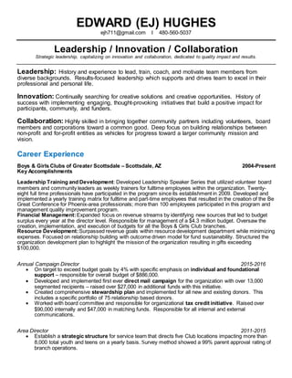 EDWARD (EJ) HUGHES
ejh711@gmail.com I 480-560-5037
Leadership / Innovation / Collaboration
Strategic leadership, capitalizing on innovation and collaboration, dedicated to quality impact and results.
Leadership: History and experience to lead, train, coach, and motivate team members from
diverse backgrounds. Results-focused leadership which supports and drives team to excel in their
professional and personal life.
Innovation: Continually searching for creative solutions and creative opportunities. History of
success with implementing engaging, thought-provoking initiatives that build a positive impact for
participants, community, and funders.
Collaboration: Highly skilled in bringing together community partners including volunteers, board
members and corporations toward a common good. Deep focus on building relationships between
non-profit and for-profit entities as vehicles for progress toward a larger community mission and
vision.
Career Experience
Boys & Girls Clubs of Greater Scottsdale – Scottsdale, AZ 2004-Present
Key Accomplishments
Leadership Training and Development: Developed Leadership Speaker Series that utilized volunteer board
members and community leaders as weekly trainers for fulltime employees within the organization. Twenty-
eight full time professionals have participated in the program since its establishment in 2009. Developed and
implemented a yearly training matrix for fulltime and part-time employees that resulted in the creation of the Be
Great Conference for Phoenix-area professionals; more than 100 employees participated in this program and
management quality improvement program.
Financial Management:Expanded focus on revenue streams by identifying new sources that led to budget
surplus every year at the director level. Responsible for management of a $4.3 million budget. Oversaw the
creation, implementation, and execution of budgets for all the Boys & Girls Club branches.
Resource Development:Surpassed revenue goals within resource development department while minimizing
expenses. Focused on relationship building with outcome driven model for fund sustainability. Structured the
organization development plan to highlight the mission of the organization resulting in gifts exceeding
$100,000.
Annual Campaign Director 2015-2016
 On target to exceed budget goals by 4% with specific emphasis on individual and foundational
support – responsible for overall budget of $886,000.
 Developed and implemented first ever direct mail campaign for the organization with over 13,000
segmented recipients – raised over $27,000 in additional funds with this initiative.
 Created comprehensive stewardship plan and implemented for all new and existing donors. This
includes a specific portfolio of 75 relationship based donors.
 Worked with board committee and responsible for organizational tax credit initiative. Raised over
$90,000 internally and $47,000 in matching funds. Responsible for all internal and external
communications.
Area Director 2011-2015
 Establish a strategic structure for service team that directs five Club locations impacting more than
8,000 total youth and teens on a yearly basis. Survey method showed a 99% parent approval rating of
branch operations.
 