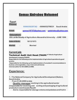 Gomaa Abdrabou Mohamed
Egypt
Phone:
00966592297362 - 00966532799331 Saudi Arabia
Email: gomaa197372@yahoo.com – gabdrabou@yahoo.com
Education:
B.Sc.at the Faculty of Agriculture AlexandriaUniversity - JUNE 1996
Date of Birth: 18/12/1973
Marital : Married
Current job:
Technical Audit Unit Head (TAUH) in Tabouk of agriculture
development company (TADCO)
Responsible for the following up the implementation of agricultural operations by good
practice
Responsible for the following up the implementation of consultant’s recommendations in
business units (vegetables, crops, fruits and cold stores)
Internal auditor for ISO 22000 and 9001
Experience:
1 - The NationalCompany for AgriculturalDevelopment(Nadec),
SaudiArabia
From 31.08.2008 to date
Quality manager working in the agriculturalsector
(responsible for receiving and sorting and packaging of agricultural
products in warehouses Riyadh
And is responsible for storage onions and potatoesand fruit in
 
